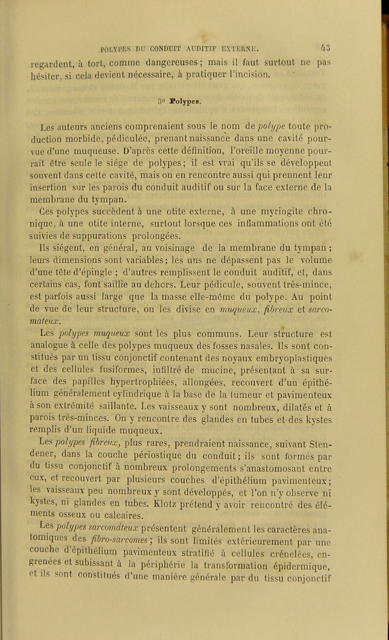 regardent, à tort, comme dangereuses ; mais il faut surtout ne pas hésiter, si cela devient nécessaire, h pratiquer l'incision. 3 Polypes. Les auteurs anciens comprenaient sous le nom de polype toute pro- duction morbide, pédiculée, prenant naissance dans une cavité pour- vue d'une nuiqueuse. D'après cette définition, l'oreille moyenne pour- rait ôtre seule le siège de polypes ; il est vrai qu'ils se développent souvent dans celte cavité, mais on en rencontre aussi qui prennent leur insertion sur les parois du conduit auditif ou sur la face externe de la membrane du tympan. Ces polypes succèdent à une otite externe, à une myringite chro- nique, à une otite interne, surtout lorsque ces inflammations ont été suivies de suppurations prolongées. Ils siègent, en général, au voisinage de la membrane du tympan ; leurs dimensions sont variables; les uns ne dépassent pas le volume d'une tôte d'épingle ; d'autres remplissent le conduit auditif, et, dans certains cas, font saillie au dehors. Leur pédicule, souvent très-mince, est parfois aussi large que la masse elle-même du polype. Au point de vue de leur structure, on les divise en muqiieux, fibreux et sarco- mateux. Les polypes muqueux sont les plus communs. Leur structure est analogue à celle des polypes muqueux des fosses nasales. Ils sont con- stitués par un tissu conjonctif contenant des noyaux embryoplastiques et des cellules fusiformes, infiltré de mucine, présentant à sa sur- face des papilles hypertrophiées, allongées, recouvert d'un épithé- lium généralement cylindrique à la base de la lumeur et pavimenteux à son extrémité saillante. Les vaisseaux y sont nombreux, dilatés et à parois très-minces. On y rencontre des glandes en tubes et-des kystes remplis d'un liquide muqueux. Les polypes fibreux, plus rares, prendraient naissance, suivant Slen- dener, dans la couche périostique du conduit; ils sont formés par du tissu conjonctif à nombreux prolongements s'anastomosant entre eux, et recouvert par plusieurs couches d'épithélium pavimenteux; les vaisseaux peu nombreux y sont développés, et l'on n'y observe ni kystes, ni glandes en tubes. Klotz prétend y avoir rencontré des élé- ments osseux ou calcaires. Les polypes sarcomateux présentent généralement les caractères ana- lomiqucs des fibro-sarcomes ; ils sont limités extérieurement par une couche d'épithélium pavimenteux stratifié à cellules crénelées, en- grenées et subissant à la périphérie la transformation épidermiquc, et ils sont constitués d'une manière générale par du tissu conjonrlif