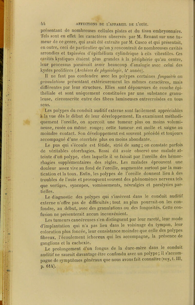 présentant de nombreuses cellules plaies et du tissu embryonnaire. Tels sont en effet les caractères observés par M. Renaut sur une tu- meur de ce genre, qui avait 6l6 extraite par M. Cusco et qui présentait, en outre, ceci de particulier qu'on y rencontrait de nombreuses cavités arrondies et tapissées d'épithélium cylindrique h cils vibratiles. Ces cavités kystiques étaient plus grandes à la périphérie qu'au centre, leur processus paraissait avoir beaucoup d'analogie avec celui des kystes prolifères [Archives de physiologie, année). Il ne faut pas confondre avec les polypes certaines fongosités on granulations présentant extérieurement les mômes caractères, mais différentes par leur structure. Elles sont dépourvues de couche épi- Ihéliale et sont uniquement constituées par une substance granu- leuse, circonscrite entre des fibres lamineuses entrecroisées en tous sens. Les polypes du conduit auditif externe sont facilement appréciables à la vue dès le début de leur développement. En examinant méthodi- quement l'oreille, on aperçoit une tumeur plus ou moins volumi- neuse, rosée ou môme rouge; cette tumeur est molle et saigne au moindre contact. Son développement est souvent précédé et toujours accompagné d'une olorrhée plus ou moins abondante. Le pus qui s'écoule est fétide, strié de sang; on constate parfois de véritables otorrhagies. Rossi dit avoir observé une malade at- teinte d'un polype, chez laquelle il se faisait par l'oreille des hémor- rhagies supplémentaires des règles. Les malades éprouvent une douleur assez vive au fond de l'oreille, augmentée surtout parla mas- tication et la toux. Enfin, les polypes de l'oreille donnent lieu à des troubles de l'ouïe et provoquent souvent des phénomènes nerveux tels que vertiges, syncopes, vomissements, névralgies et paralysies par- tielles. Le diagnostic des polypes qui s'insèrent dans le conduit auditif externe n'offre pas de difficultés ; tout au plus pourrait-on les con- fondre, au début, avec des granulations ou des fongosités. Cette con- fusion ne présenterait aucun inconvénient. Les tumeurs cancéreuses s'en distinguent par leur rareté, leur mode d'implantation qui n'a pas lieu dans le voisinage du tympan, leur coloration plus foncée, leur consistance moindre que celle des polypes fibreux, l'écoulement ichoreux qui les accompagne, la présence de ganglions et la cachexie. Le prolongement d'un fongus de la dure-mère dans le conduit auditif ne saurait davantage être confondu avec un polype; il s'accom- pagne de symptômes généraux que nous avons fait connaître (voy, t. III, p. 61Ù).