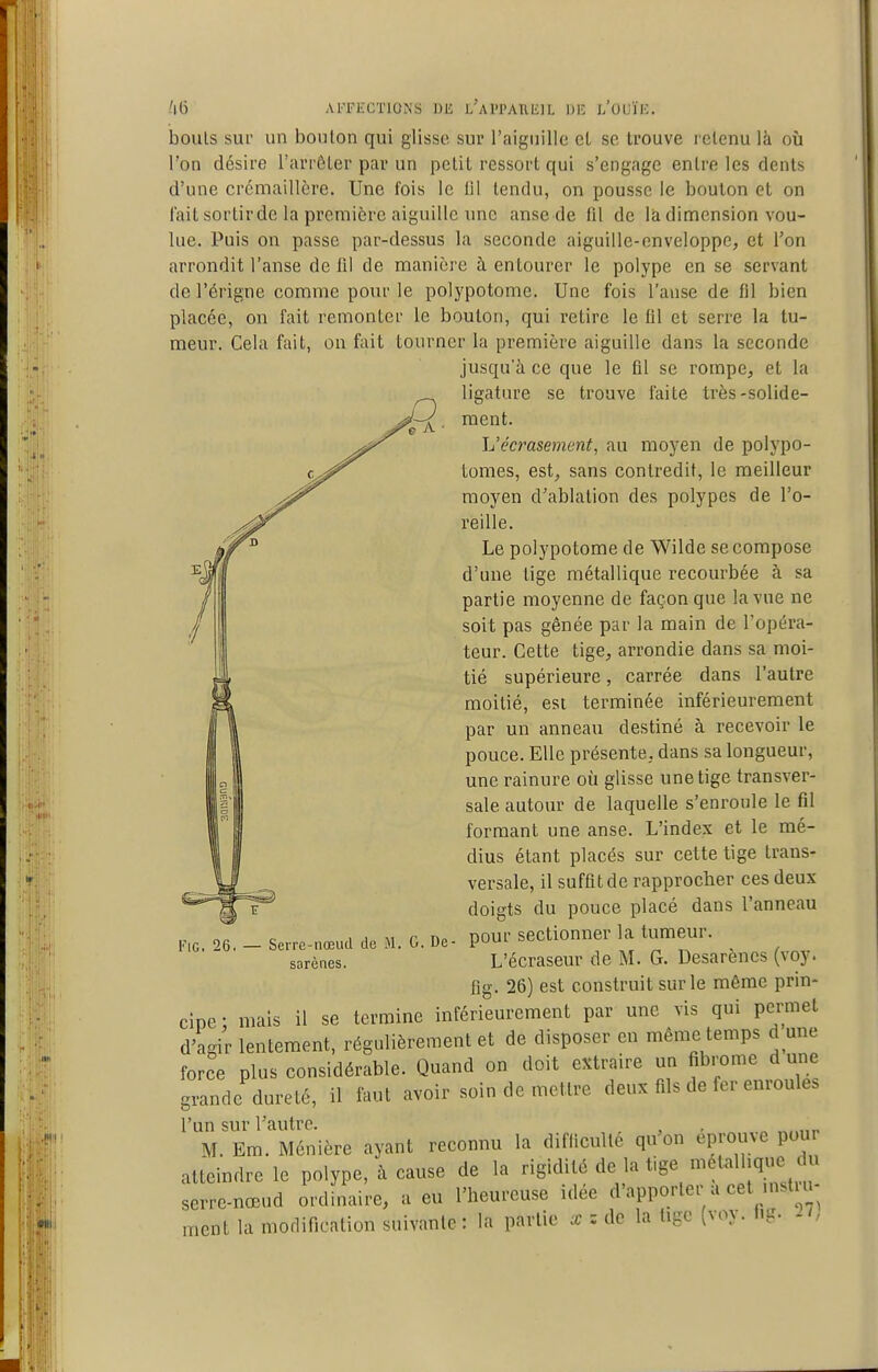 bonis sup un boulon qui glisse sur raignille et se trouve retenu là où Ton désire l'arrêter par un petit ressort qui s'engage entre les dents d'une crémaillère. Une fois le 111 tendu, on pousse le boulon et on lait sortirde la première aiguille une anse de fil de là dimension vou- lue. Puis on passe par-dessus la seconde aiguille-enveloppe, et l'on arrondit l'anse de fil de manière h entourer le polype en se servant de l'érigne comme pour le polypotome. Une fois l'anse de fil bien placée, on fait remonter le boulon, qui retire le 111 et serre la tu- meur. Cela fait, on fait tourner la première aiguille dans la seconde jusqu'à ce que le ûl se rompe, et la ligature se trouve faite très-solide- ment. L'écrasement, au moyen de polypo- tomes, est, sans contredit, le meilleur moyen d'ablation des polypes de l'o- reille. Le polypotome de Wilde se compose d'une tige métallique recourbée à sa partie moyenne de façon que la vue ne soit pas gênée par la main de l'opéra- teur. Cette tige, arrondie dans sa moi- tié supérieure, carrée dans l'autre moitié, est terminée inférieurement par un anneau destiné à recevoir le pouce. Elle présente, dans sa longueur, une rainure où glisse une tige transver- sale autour de laquelle s'enroule le fil formant une anse. L'index et le mé- dius étant placés sur cette tige trans- versale, il suffit de rapprocher ces deux doigts du pouce placé dans l'anneau pour sectionner la tumeur. L'écraseur de M. G. Desarènes (voy. flg. 26) est construit sur le même prin- cipe • mais il se termine inférieurement par une vis qui permet d'agir lentement, régulièrement et de disposer en même temps d une force plus considérable. Quand on doit eîitraire un fibrome d une grande dureté, il faut avoir soin de mettre deux fils de fer enroules l'un sur l'autre. M. Em. Ménière ayant reconnu la difficulté qu'on éprouve poui atteindre le polype, à cause de la rigidité de la tige ^italhqm. du serre-nœud ordinaire, a eu l'heureuse idée d'apporter a cet instiu ment la modification suivante : la partie a: : de la tige (voy. f.g. 21, FiG. 26. Serre-nœiul de M. G. De- sarènes.