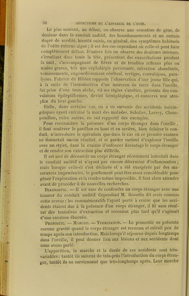 Le plus souvent, au début, on observe une sensation de gône, de douleur dans le conduit auditif, des bourdonnements et un certain degré de surdité, bientôt suivis, en général, des symptômes habituels de l'otite externe aigu6; il est des cas cependant où celle-ci peut faire complètement défaut. D'autres fois on observe des douleurs intenses, s'irradiant dans toute la lôte, présentant des exacerbations pendant la nuit, s'accompagnant de fièvre et de troubles réllexes plus ou moins graves, tels que céphalalgie persistante, salivation abondante, vomissements, engourdissement cérébral, vertiges, convulsions, para- lysies. Fabrice de Hilden rapporte l'observation d'une jeune fille qui, à la suite de l'introduction d'un morceau de verre dans l'oreille, fut prise d'une toux sèche, vit ses règles s'arrêter, présenta des con- vulsions épileptiformes, devint hémiplégique, et conserva une atro- phie du bras gauche. Enfin, dans certains cas, on a vu survenir des accidents ménin- gitiques ayant entraîné la mort des malades. Sabatier, Larrey, Cham- pouillon, entre autres, en ont rapporté des exemples. Pour reconnaître la présence d'un corps étranger dans l'oreille , il faut soulever le pavillon en haut et en arrière, bien éclairer le con- duit, n'introduire le spéculum que dans le cas où ce premier examen ne donnerait aucun résultat, et se garder surtout d'explorer l'oreille avec un stylet, dans la crainte d'enfoncer davantage le corps étranger et de rendre son extraction plus difficile. Il est aisé de découvrir un corps étranger récemment introduit dans le conduit auditif et n'ayant pas encore déterminé d'inflammation; mais lorsque celle-ci s'est déclarée et a été exaspérée par des ma- nœuvres imprudentes, le gonflement peut être assez considérable pour gêner l'exploration et la rendre même impossible. II faut alors attendre avant de procéder h de nouvelles recherches. Diagnostic. — Il est rare de confondre un corps étranger avec une tumeur du conduit auditif. Cependant M. Gosselin dit avoir commis cette erreur : les corainémoratifs l'ayant porté k croire que les acci- dents étaient dus à la présence d'un corps étranger, il fit sans résul- tat des tentatives d'extraction et reconnut plus tard qu'il s'agissait d'une exostose éburnée. Pronostic. — Marcue. — Terminaison. — Le pronostic ne présente aucune gravité quand le corps étranger est reconnu et extrait peu de temps après son introduction. Maislorsqu'il séjourne depuis longtemps dans l'oreille, il peut donner lieu aux lésions et aux accidents dont nous avons parlé. L'apparition, la marche et la durée de ces accidents sont très- variablcs : tantôt ils suivent de très-près l'introduction du corps étran- ger, tantôt ils ne surviennent que très-longtemps après. Leur marche