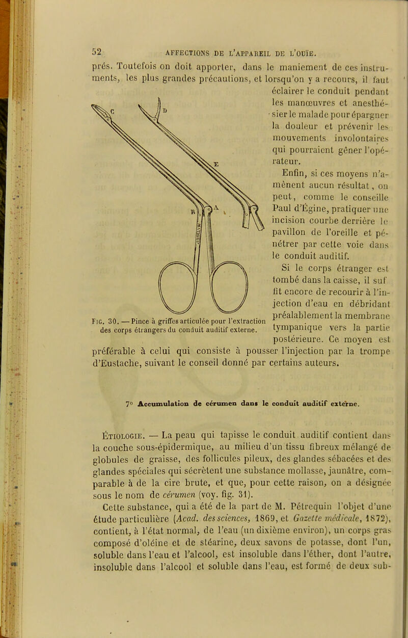 prés. Toutefois on doit apporter, dans le maniement de ces instru- ments, les plus grandes précautions, et lorsqu'on y a recours, il faut éclairer le conduit pendant les manœuvres et anesthé- • sier le malade pour épargner la douleur et prévenir les mouvements involontaires qui pourraient gôner l'opé- rateur. Enfin, si ces moyens n'a- mènent aucun résultat, ou peut, comme le conseille Paul d'Égine, pratiquer une incision courbe derrière lu pavillon de l'oreille et pé- nétrer par cette voie dans le conduit auditif. Si le corps étranger est tombé dans la caisse, il suf lit encore de recourir à l'in- jection d'eau en débridant préalablement la membrane tympanique vers la partie postérieure. Ce moyen est préférable à celui qui consiste à pousser l'injection par la trompe d'Eustache, suivant le conseil donné par certains auteurs. FiG, 30. — Pince à griffes articulée pour l'extraction des corps étrangers du conduit auditif externe. 7° Accumulation de cérumen dam le conduit auditif exteYne. Étiologie. — La peau qui tapisse le conduit auditif contient dans la couche sous-épidermique, au milieu d'un tissu fibreux mélangé de globules de graisse, des follicules pileux, des glandes sébacées et des glandes spéciales qui sécrètent une substance mollasse, jaunâtre, com- parable à de la cire brute, et que, pour cette raison, on a désignée sous le nom de cérumen (voy. fig. 31). Cette substance, qui a été de la part de M. Pétrequin l'objet d'une étude particulière {Acad. des sciences, 1869, et Gazette médicale, \%T1), contient, à l'état normal, de l'eau (un dixième environ), un corps gras composé d'oléine et de stéarine, deux savons de potasse, dont l'un, soluble dans l'eau et l'alcoGl, est insoluble dans l'élher, dont l'autre, insoluble dans l'alcool et soluble dans l'eau, est formé de deux sub-