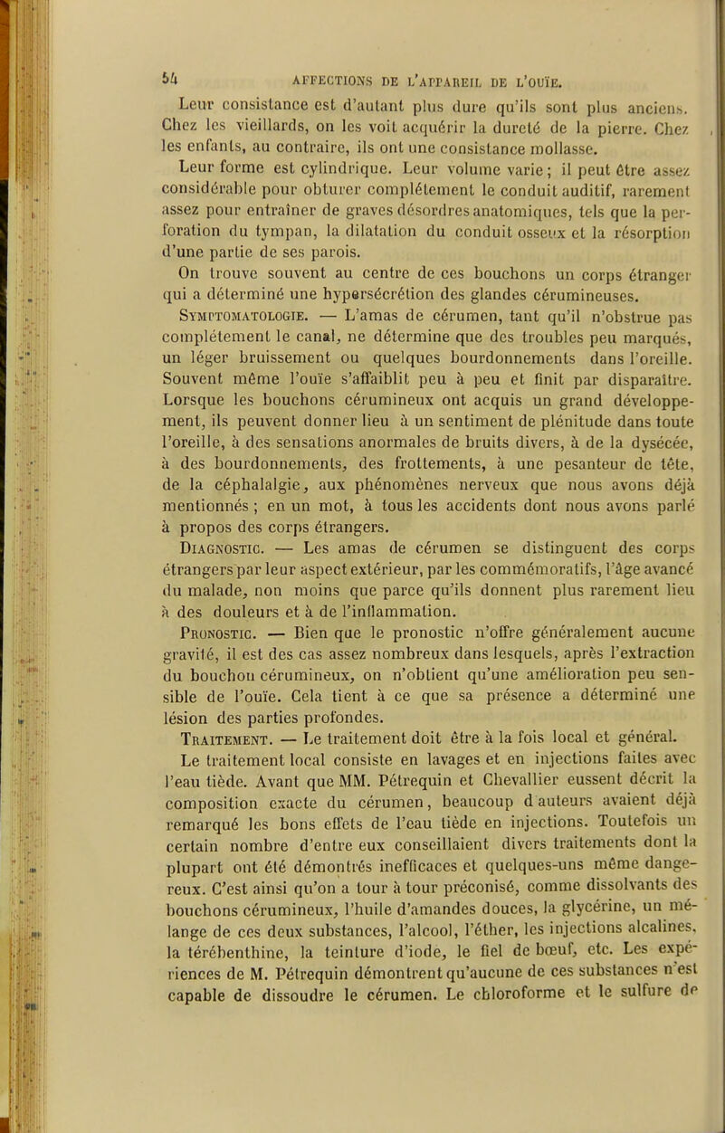 Leur consistance est d'autant plus dure qu'ils sont plus anciens. Chez les vieillards, on les voit acquérir la dureté de la pierre. Chez les enfants, au contraire, ils ont une consistance mollasse. Leur forme est cylindrique. Leur volume varie ; il peut Être assez considérahle pour obturer complètement le conduit auditif, rarement assez pour entraîner de graves désordres anatomiques, tels que la per- foration du tympan, la dilatation du conduit osseux et la résorption d'une partie de ses parois. On trouve souvent au centre de ces bouchons un corps étranger qui a déterminé une hypersécrétion des glandes cérumineuses. Symptomatologie. — L'amas de cérumen, tant qu'il n'obstrue pas complètement le canal, ne détermine que des troubles peu marqués, un léger bruissement ou quelques bourdonnements dans l'oreille. Souvent môme l'ouïe s'affaiblit peu à peu et finit par disparaître. Lorsque les bouchons cérumineux ont acquis un grand développe- ment, ils peuvent donner lieu ù un sentiment de plénitude dans toute l'oreille, à des sensations anormales de bruits divers, à de la dysécée, à des bourdonnements, des frottements, à une pesanteur de tête, de la céphalalgie, aux phénomènes nerveux que nous avons déjà mentionnés ; en un mot, à tous les accidents dont nous avons parlé à propos des corps étrangers. Diagnostic. — Les amas de cérumen se distinguent des corps étrangers par leur aspect extérieur, par les commémoratifs, l'âge avancé du malade, non moins que parce qu'ils donnent plus rarement lieu à des douleurs et à de l'inflammation. Pronostic. — Bien que le pronostic n'offre généralement aucune gravité, il est des cas assez nombreux dans lesquels, après l'extraction du bouchon cérumineux, on n'obtient qu'une amélioration peu sen- sible de l'ouïe. Cela tient à ce que sa présence a déterminé une lésion des parties profondes. Traitement. — Le traitement doit être à la fois local et général. Le traitement local consiste en lavages et en injections faites avec l'eau tiède. Avant que MM. Pétrequin et Chevallier eussent décrit la composition exacte du cérumen, beaucoup d auteurs avaient déjà remarqué les bons effets de l'eau tiède en injections. Toutefois un certain nombre d'entre eux conseillaient divers traitements dont la plupart ont été démontrés inefficaces et quelques-uns môme dange- reux. C'est ainsi qu'on a tour à tour préconisé, comme dissolvants des bouchons cérumineux, l'huile d'amandes douces, la glycérine, un mé- lange de ces deux substances, l'alcool, l'éther, les injections alcalines, la térébenthine, la teinture d'iode, le fiel de bœuf, etc. Les expé- riences de M. Pétrequin démontrent qu'aucune de ces substances n'est capable de dissoudre le cérumen. Le chloroforme et le sulfure de