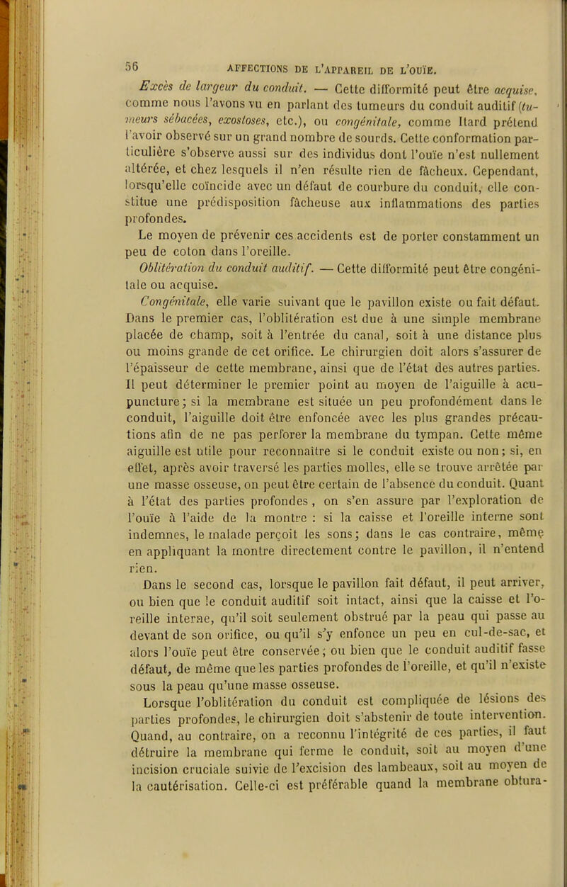 Excès de largeur du comhdt. — Cette difformité peut être acquise, comme nous l'avons vu en parlant des tumeurs du conduit auditif (^m- meurs sébacées, exosloses, etc.), ou congénitale, comme Itard prétend l'avoir observé sur un grand nombre de sourds. Cette conformation par- ticulière s'observe aussi sur des individus dont l'ouïe n'est nullement altérée, et chez lesquels il n'en résulte rien de fâcheux. Cependant, lorsqu'elle coïncide avec un défaut de courbure du conduit, elle con- stitue une prédisposition fâcheuse aux inflammations des parties profondes. Le moyen de prévenir ces accidents est de porter constamment un peu de coton dans l'oreille. Oblitération du conduit auditif. — Cette difformité peut être congéni- tale ou acquise. Congénitale, elle varie suivant que le pavillon existe ou fait défaut. Dans le premier cas, l'oblitération est due à une simple membrane placée de champ, soit à l'entrée du canal, soit à une distance plus ou moins grande de cet orifice. Le chirurgien doit alors s'assurer de l'épaisseur de cette membrane, ainsi que de l'état des autres parties. Il peut déterminer le premier point au moyen de l'aiguille à acu- puncture; si la membrane est située un peu profondément dans le conduit, l'aiguille doit être enfoncée avec les plus grandes précau- tions afm de ne pas perforer la membrane du tympan. Celte môme aiguille est utile pour reconnaître si le conduit existe ou non; si, en eOet, après avoir traversé les parties molles, elle se trouve arrêtée par une masse osseuse, on peut être certain de l'absence du conduit. Quant à l'état des parties profondes , on s'en assure par l'exploration de l'ouïe à l'aide de la montre : si la caisse et l'oreille interne sont indemnes, le malade perçoit les sons; dans le cas contraire, même en appliquant la montre directement contre le pavillon, il n'entend rien. Dans le second cas, lorsque le pavillon fait défaut, il peut arriver, ou bien que !e conduit auditif soit intact, ainsi que la caisse et l'o- reille interae, qu'il soit seulement obstrué par la peau qui passe au devant de son orifice, ou qu'il s'y enfonce un peu en cul-de-sac, et alors l'ouïe peut être conservée 5 ou bien que le conduit auditif fasse défaut, de même que les parties profondes de l'oreille, et qu'il n'existe sous la peau qu'une masse osseuse. Lorsque l'oblitéralion du conduit est compliquée de lésions des parties profondes, le chirurgien doit s'abstenir de toute intervention. Quand, au contraire, on a reconnu l'intégrité de ces parties, il faut détruire la membrane qui ferme le conduit, soit au moyen d'une incision cruciale suivie de l'e.xcision des lambeaux, soit au moyen de la cautérisation. Celle-ci est préférable quand la membrane obtura-