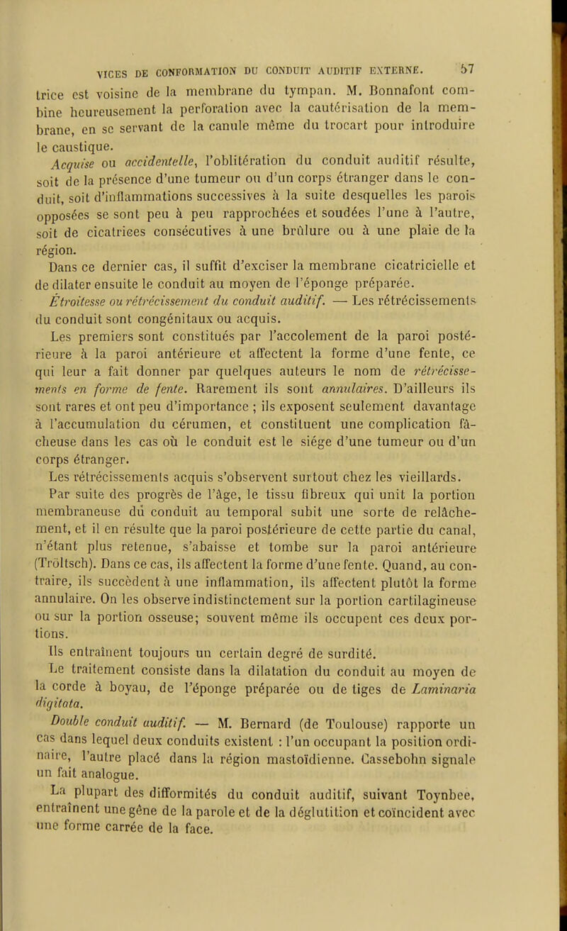 trice est voisine de la membrane du tympan. M. Bonnafont com- bine heureusement la perforation avec la cautérisation de la mem- brane, en se servant de la canule même du Irocart pour introduire le caustique. Acquise ou accidentelle, l'oblitération du conduit auditif résulte, soit de la présence d'une tumeur ou d'un corps étranger dans le con- duit, soit d'inflammations successives à la suite desquelles les parois opposées se sont peu à peu rapprochées et soudées l'une à l'autre, soit de cicatrices consécutives à une brûlure ou à une plaie de la région. Dans ce dernier cas, il suffit d'exciser la membrane cicatricielle et de dilater ensuite le conduit au moyen de l'éponge préparée. Étroitesse ou réù-écissement du conduit auditif. — Les rétrécissements du conduit sont congénitaux ou acquis. Les premiers sont constitués par l'accolement de la paroi posté- rieure à la paroi antérieure et aOTectent la forme d'une fente, ce qui leur a fait donner par quelques auteurs le nom de rétrécisse- ments en forme de fente. Rarement ils sont annulaires. D'ailleurs ils sont rares et ont peu d'importance ; ils exposent seulement davantage à l'accumulation du cérumen, et constituent une complication fâ- cheuse dans les cas où le conduit est le siège d'une tumeur ou d'un corps étranger. Les rétrécissemenis acquis s'observent surtout chez les vieillards. Par suite des progrès de l'âge, le tissu fibreux qui unit la portion membraneuse dû conduit au temporal subit une sorte de relâche- ment, et il en résulte que la paroi postérieure de cette partie du canal, n'étant plus retenue, s'abaisse et tombe sur la paroi antérieure (Troltsch). Dans ce cas, ils affectent la forme d'une fente. Quand, au con- traire, ils succèdent à une inflammation, ils affectent plutôt la forme annulaire. On les observe indistinctement sur la portion cartilagineuse ou sur la portion osseuse; souvent môme ils occupent ces deux por- tions. Ils entraînent toujours un certain degré de surdité. Le traitement consiste dans la dilatation du conduit au moyen de la corde à boyau, de l'éponge préparée ou de tiges de Laminaria digitota. Double conduit auditif — M. Bernard (de Toulouse) rapporte un cas dans lequel deux conduits existent : l'un occupant la position ordi- naire, l'autre placé dans la région mastoïdienne. Cassebohn signale un fait analogue. La plupart des difformités du conduit auditif, suivant Toynbee, entraînent une gêne de la parole et de la déglutition et coïncident avec une forme carrée de la face.