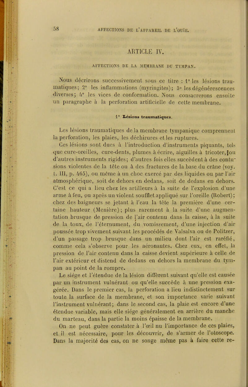 ARTICLE IV. AFFECTIONS DE LA MEMBIIA.KE DU TYMPAN. Nous décrirons successivement sous ce lilre : 1 les lésions trau- matiques; 2° les inflammations (myringites); 3° les dégénérescences diverses; li° les vices de conformation. Nous consacrerons ensuite un paragraphe à la perforation artificielle de celte membrane. 1° IiésioiiB traumatiques. Les lésions traumatiques de la membrane tympanique comprennent la perforation, les plaies, les déchirures et les ruptures. Ces lésions sont dues à l'introduction d'instruments piquants, tels que cure-oreilles, cure-dents, plumes à écrire, aiguilles à tricoter, |ou d'autres instruments rigides; d'autres fois elles succèdent à des contu- sions violentes de la tête ou à des fractures de la base du crâne (voy. t. III, p. /i65), ou même à un choc exercé par des liquides ou par Tair atmosphérique, soit de dehors en dedans, soit de dedans en dehors. C'est ce qui a lieu chez les artilleurs à la suite de l'explosion d'une arme à feu, ou après un violent soufflet appliqué sur Toreille (Robert); chez des baigneurs se jetant à l'eau la tète la première d'une cer- taine hauteur (Menière); plus rarement à la suite d'une augmen- tation brusque de pression de l'air contenu dans la caisse, à la suite de la toux, de l'éternument, du vomissement, d'une injection d'air poussée trop vivement suivant les procédés de Valsalva ou de Politzer, d'un passage trop brusque dans un milieu dont l'air est raréfié, comme cela s'observe pour les aéronautes. Chez eux, en effet, la pression de l'air contenu dans la caisse devient supérieure à celle de l'air extérieur et distend de dedans en dehors la membrane du tym- pan au point de la rompre. Le siège et l'étendue de la lésion diffèrent suivant qu'elle est causée par un instrument vulnérant ou qu'elle succède à une pression exa- gérée. Dans le premier cas, la perforation a lieu indistinctement sur toute la surface de la membrane, et son importance varie suivant l'instrument vulnérant; dans le second cas, la plaie est encore d'une étendue variable, mais elle siège généralement en arrière du manche du marteau, dans la partie la moins épaisse de la membrane. On ne peut guère constater à l'œil nu l'importance de ces plaies, et. il est nécessaire, pour les découvrir, de s'armer de l'otoscope. Dans la majorité des cas, on ne songe même pas à faire cette re-