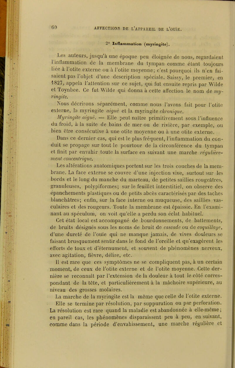 2» loflammation (myringite). Les auteurs, jusqu'à une époque peu éloignée de nous, regardaient rinflammation de la membrane du tympan comme étant toujours liée à l'otite externe ou à l'otite moyenne; c'est pourquoi ils n'en fai- saient pas l'objet d'une description spéciale. Saissy, le premier, en 1827, appela Tattention sur ce sujet, qui fut ensuite repris par AVilde et Toynbee. Ce fut Wilde qui donna à cette affection le nom de rmj- ringite. Nous décrirons séparément, comme nous l'avons fait pour l'otite externe, la myringite aiguë et la myringite chronique. Myringite aiguë. — Elle peut naître primitivement sous rinfluence du froid, îi la suite de bains de mer ou de rivière, par exemple, ou bien être consécutive à une otite moyenne ou à une otite externe. Dans ce dernier cas, qui est le plus fréquent, l'inflammation du con- duit se propage sur tout le pourtour de la circonférence du tympan et finit par envahir toute la surface en suivant une marche régulière- ment concentrique. Les altérations anatomiques portent sur les trois couches de la mem- brane. La face externe se couvre d'une injection vive, surtout sur les bords et le long du manche du marteau, de petites saillies rougeâtres, granuleuses, polypiformes; sur le feuillet interstitiel, on observe des épanchements plastiques ou de petits abcès caractérisés par des taches blanchâtres; enfin, sur la face interne ou muqueuse, des saillies vas- culaires et des rougeurs. Toute la membrane est épaissie. En l'exami- nant au spéculum, on voit qu'elle a perdu son éclat habituel. Cet état local est accompagné de bourdonnements, de battements, de bruits désignés sous les noms de bruit de cascade ou de coquillage, d'une dureté de l'ouïe qui ne manque jamais, de vives douleurs se faisant brusquement sentir dans le fond de l'oreille et qu'exagèrent les efforts de toux et d'éternument, et souvent de phénomènes nerveux, avec agitation, fièvre, délire, etc. 11 est rare que ces symptômes ne se compliquent pas, à un certain moment, de ceux de l'otite externe et de l'otite moyenne. Cette der- nière se reconnaît par l'extension de la douleur à tout le côté corres- pondant de la tôte, et particulièrement à la mâchoire supérieure, au niveau des grosses molaires. La marche de la myringite est la môme que celle de l'otite externe. Elle se termine par résolution, par suppuration ou par perforation. La résolution est rare quand la maladie est abandonnée à elle-même; en pareil cas, les phénomènes disparaissent peu à peu, en suivant, comme dans la période d'envahissement, une marche régulière et