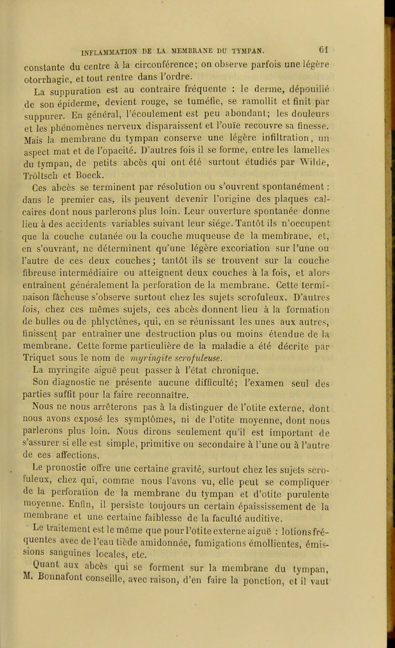 constante du centre à la circonférence; on observe parfois une légère otorrhagie, et tout rentre dans l'ordre. La suppuration est au contraire fréquente : le derme, dépouillé de son épiderme, devient rouge, se tuméfie, se ramollit et finit par suppurer. En général, l'écoulement est peu abondant; les douleurs et les phénomènes nerveux disparaissent et l'ouïe recouvre sa finesse. Mais la membrane du tympan conserve une légère infiltration, un aspect mat et de l'opacité. D'autres fois il se forme, entre les lamelles du tympan, de petits abcès qui ont été surtout étudiés par Wilde, Troltsch et Boeck. Ces abcès se terminent par résolution ou s'ouvrent spontanément : dans le premier cas, ils peuvent devenir l'origine des plaques cal- caires dont nous parlerons plus loin. Leur ouverture spontanée donne lieu à des accidents variables suivant leur siège. Tantôt ils n'occupent, que la couche cutanée ou la couche muqueuse de la membrane, et, en s'ouvrant, ne déterminent qu'une légère excoriation sur l'une ou l'autre de ces deux couches; tantôt ils se trouvent sur la couche fibreuse intermédiaire ou atteignent deux couches à la fois, et alors entraînent généralement la perforation de la membrane. Cette termi- naison fâcheuse s'observe surtout chez les sujets scrofuleux. D'autres fois, chez ces mêmes sujets, ces abcès donnent lieu à la formation de bulles ou de phlyctènes, qui, en se réunissant les unes aux autres, finissent par entraîner une destruction plus ou moins étendue de la membrane. Cette forme particulière de la maladie a élé décrite par Triquet sous le nom de myringite scrofuleuse. La myringite aiguë peui passer à l'état chronique. Son diagnostic ne présente aucune difficulté; l'examen seul des parties suffit pour la faire reconnaître. Nous ne nous arrêterons pas à la distinguer de l'otite externe, dont nous avons exposé les symptômes, ni de l'otite moyenne, dont nous parlerons plus loin. Nous dirons seulement qu'il est important de s'assurer si elle est simple, primitive ou secondaire à l'une ou à l'autre de ces affections. Le pronostic offre une certaine gravité, surtout chez les sujets scro- fuleux, chez qui, comme nous l'avons vu, elle peut se compliquer de la perforation de la membrane du tympan et d'otite purulente moyenne. Enfin, il persiste toujours un certain épaississcment de la membrane et une certaine faiblesse de la faculté auditive. Le traitement est le môme que pour l'otite externe aiguii : lotions fré- quentes avec de l'eau tiède amidonnée, fumigations émollientes, émis- sions sanguines locales, etc. Quant aux abcès qui se forment sur la membrane du tympan. M. Bonnafont conseille, avec raison, d'en faire la ponction, et il vaut