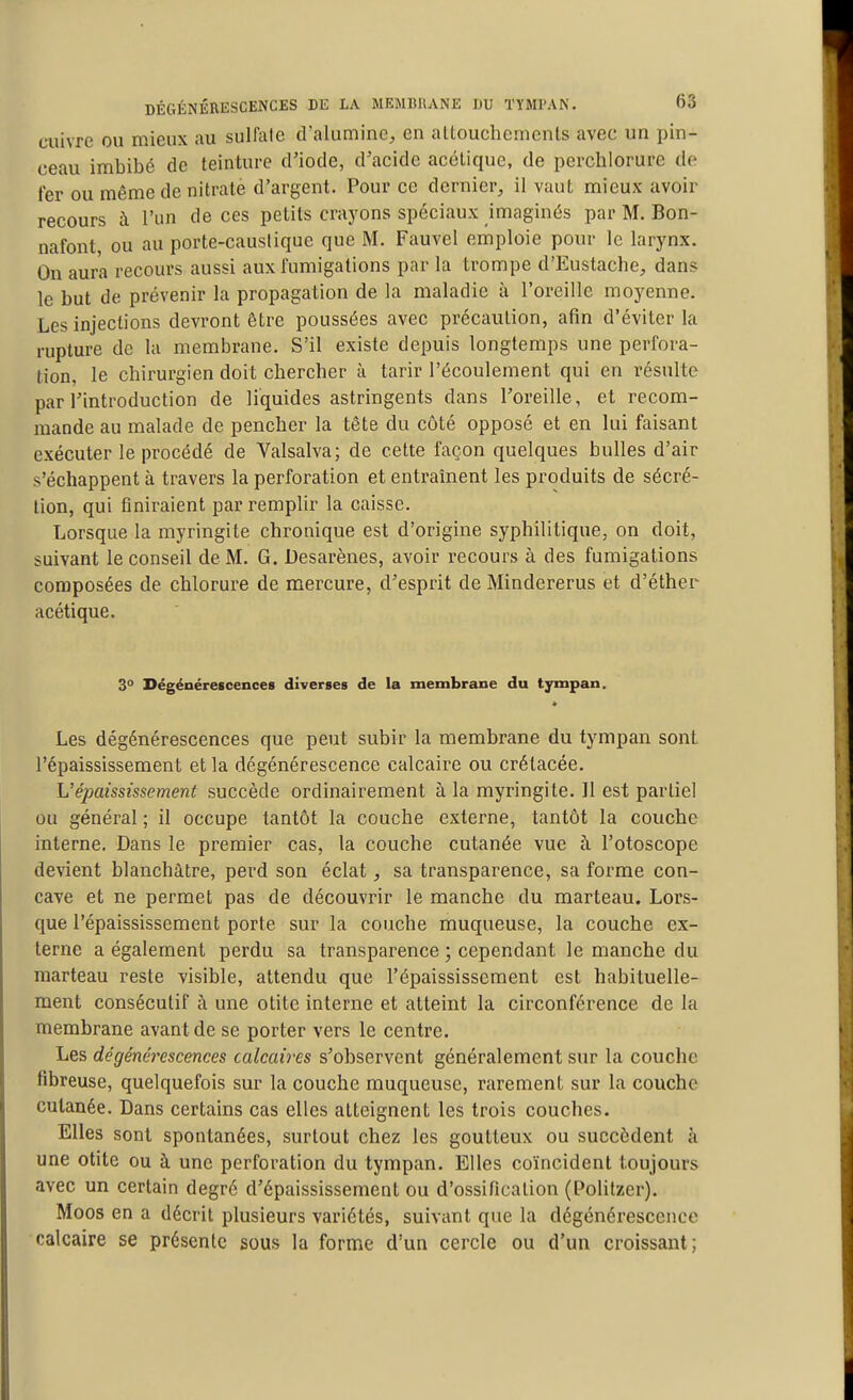 cuivre ou mieux au sulfale cralumine, en altouchemcnts avec un pin- ceau imbibé de teinture d'iode, d'acide acélique, de perchlorure de fer ou même de nitrate d'argent. Pour ce dernier, il vaut mieux avoir recours à l'un de ces petits crayons spéciaux imaginés par M. Bon- nafont ou au porte-causiique que M. Fauvel emploie pour le larynx. On aura recours aussi aux fumigations par la trompe d'Eustache, dans le but de prévenir la propagation de la maladie à l'oreille moyenne. Les injections devront être poussées avec précaution, afin d'éviter la rupture de la membrane. S'il existe depuis longtemps une perfora- tion, le chirurgien doit chercher à tarir l'écoulement qui en résulte par l'introduction de liquides astringents dans l'oreille, et recom- mande au malade de pencher la tête du côté opposé et en lui faisant exécuter le procédé de Valsalva; de cette façon quelques bulles d'air s'échappent à travers la perforation et entraînent les produits de sécré- tion, qui finiraient par remplir la caisse. Lorsque la myringite chronique est d'origine syphilitique, on doit, suivant le conseil de M. G. Desarènes, avoir recours à des fumigations composées de chlorure de mercure, d'esprit de Mindererus et d'éther acétique. 30 Dégénérescences diverses de la membrane du tympan. Les dégénérescences que peut subir la membrane du tympan sont l'épaississement et la dégénérescence calcaire ou crétacée. h'épaississement succède ordinairement à la myringite. Il est partiel ou général ; il occupe tantôt la couche externe, tantôt la couche interne. Dans le premier cas, la couche cutanée vue à l'otoscope devient blanchâtre, perd son éclat, sa transparence, sa forme con- cave et ne permet pas de découvrir le manche du marteau. Lors- que l'épaississement porte sur la couche muqueuse, la couche ex- terne a également perdu sa transparence ; cependant le manche du marteau reste visible, attendu que l'épaississement est habituelle- ment consécutif à une otite interne et atteint la circonférence de la membrane avant de se porter vers le centre. Les dégénérescences calcaires s'observent généralement sur la couche fibreuse, quelquefois sur la couche muqueuse, rarement sur la couche cutanée. Dans certains cas elles atteignent les trois couches. Elles sont spontanées, surtout chez les goutteux ou succèdent à une otite ou à une perforation du tympan. Elles coïncident toujours avec un certain degré d'épaississement ou d'ossification (Politzer). Moos en a décrit plusieurs variétés, suivant que la dégénérescence calcaire se présente sous la forme d'un cercle ou d'un croissant;