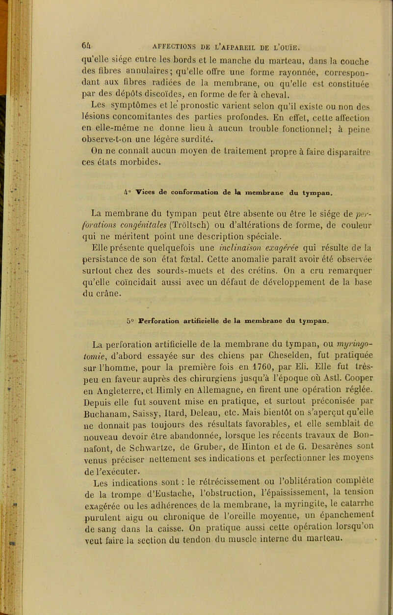 qu'elle siège entre les bords et le manche du marteau, dans la couche des fibres annulaires; qu'elle offre une forme rayonnée, correspon- dant aux fibres radiées de la membrane, ou qu'elle est constituée par des dépôts discoïdes, en forme de fer à cheval. Les symptômes et le pronostic varient selon qu'il existe ou non des lésions concomitantes des parties profondes. En effet, cette affection en elle-même ne donne lieu à aucun trouble fonctionnel; à peine observe-t-on une légère surdité. On ne connaît aucun moyen de traitement propre à faire disparaître ces états morbides. à Vices de conformation de la membrane du tympan. La membrane du tympan peut être absente ou être le siège de per- forations congénitales (Trôltsch) ou d'altérations de forme, de couleur qui ne méritent point une description spéciale. Elle présente quelquefois une inclinaison exagérée qui résulte de la persistance de son état foetal. Cette anomalie paraît avoir été observée surtout chez des sourds-muets et des crétins. On a cru remarquer qu'elle coïncidait aussi avec un défaut de développement de la base du crâne. 5° Ferforatioa artificielle de la membrane du tympan. La perforation artificielle de la membrane du tympan, ou myringo- tomie, d'abord essayée sur des chiens par Cheselden, fut pratiquée sur l'homme, pour la première fois en 1760, par Eli. Elle fut très- peu en faveur auprès des chirurgiens jusqu'à l'époque où Asti. Cooper en Angleterre, et Himly en Allemagne, en firent une opération réglée. Depuis elle fut souvent mise en pratique, et surtout préconisée par Buchanam, Saissy, Itard, Deleau, etc. Mais bientôt on s'aperçut qu'elle ne donnait pas toujours des résultats favorables, et elle semblait de nouveau devoir être abandonnée, lorsque les récents travaux de Bon- nafont, de Schwartze, de Gruber, de Hinton et de G. Desarènes sont venus préciser nettement ses indications et perfectionner les moyens de l'exécuter. Les indications sont : le rétrécissement ou l'oblitération complète de la trompe d'Eustache, l'obstruction, l'épaississeracnt, la tension exagérée ou les adhérences de la membrane, la myringile, le catarrhe purulent aigu ou chronique de l'oreille moyenne, un épanchement de sang dans la caisse. On pratique aussi cette opération lorsqu'on veut faire la section du tendon du muscle interne du marteau.