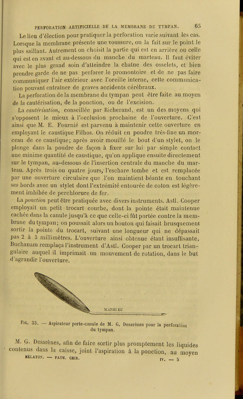 Le lieu d'élection pour pratiquer la perforation varie suivant les cas. Lorsque la membrane présente une voussure, on la fait sur le point le plus saillant. Autrement on choisit la partie qui est en arrière .ou celle qui est en avant et au-dessous du manche du marteau. Il faut éviter avec le plus grand soin d'atteindre la chaîne des osselets, et bien prendre garde de ne pas perforer le promontoire et de ne pas faire communiquer l'air extérieur avec l'oreille interne, cette communica- tion pouvant entraîner de graves accidents cérébraux. La perforation de la membrane du tympan peut être faite au moyen de la cautérisation, de la ponction, ou de l'excision. Lu cautérisation, conseillée par Richerand, est un des moyens qui s'opposent le mieux à Tocclusion prochaine de l'ouverture. C'est ainsi que M. E. Fournié est parvenu à maintenir cette ouverture en employant le caustique Filhos. On réduit en poudre très-fine un mor- ceau de ce caustique; après avoir mouillé le bout d'un stylet, on le plonge dans la poudre de façon à fixer sur lui par simple contact une minime quantité de caustique, qu'on applique ensuite directement sur le tympan, au-dessous de l'insertion centrale du manche du mar- teau. Après trois ou quatre jours, l'eschare tombe et est remplacée par une ouverture circulaire que l'on maintient béante en touchant ses bords avec un stylet dont l'extrémité entourée de coton est légère- ment imbibée de perchlorure de fer. La.ponction peut être pratiquée avec divers instruments. Asti. Cooper employait un petit trocart courbe, dont la pointe était maintenue cachée dans la canule jusqu'à ce que celle-ci fîit portée contre la mem- brane du tympan; on poussait alors un bouton qui faisait brusquement sortir la pointe du trocart, suivant une longueur qui ne dépassait pas 2 à 3 millimètres. L'ouverture ainsi obtenue étant insuffisante, Buchanam remplaça l'instrument d'Astl. Cooper par un trocart trian- gulaire auquel il imprimait un mouvement de rotation, dans le but d'agrandir l'ouverture. MATHIEU FiG, 33. — Aspirateur porte-canule de M. G, Desarènes pour la perforation du tympan. M. G. Desarènes, afin de foire sortir plus promptement les liquides contenus dans la caisse, joint l'aspiration à la ponction, au moyen «ÉLATOK. — PATH. CHIR. IV. — 5