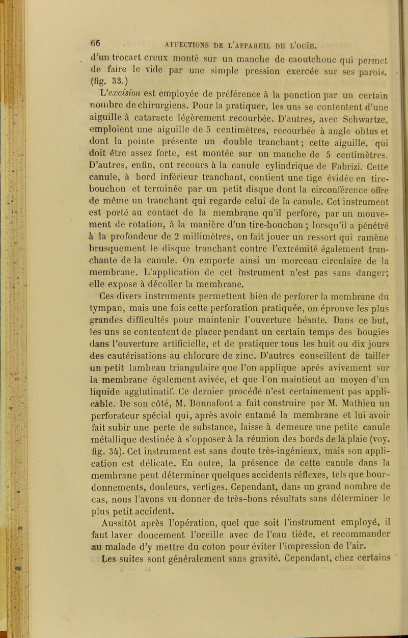 d'un trocart creux monté sur un manche de cnoutchouc qui permet de faire le vide par une simple pression exercée sur ses parois, (ûg. 33.) L'excision est employée de préférence à la ponction par un certain nombre de chirurgiens. Pour la pratiquer, les uns se contentent d'une aiguille à cataracte légèrement recourbée. D'autres, avec Schwartze, emploient une aiguille de 5 centimètres, recourbée à angle obtus et dont la pointe présente un double tranchant; cette aiguille, qui doit être assez forte, est montée sur un manche de 5 centimètres. D'autres, enfin, ont recours à la canule cylindrique de Fabrizi. Cette canule, à bord inférieur tranchant, contient une tige évidée en tire- bouchon et terminée par un petit disque dont la circonférence offre d,e même un tranchant qui regarde celui de la canule. Cet instrument est porté au contact de la membrane qu'il perfore, par un mouve- ntient de rotation, à la manière d'un tire-bouchon ; lorsqu'il a pénétré à la profondeur de 2 millimètres, on fait jouer un ressort qui ramène brusquement le disque tranchant contre l'extrémité également tran- chante de la canule. On emporte ainsi un morceau circulaire de la membrane. L'application de cet fnstrument n'est pas sans danger; -elle expose à décoller la membrane. Ces divers instruments permettent bien de perforer la membrane du tympan, mais une fois cette perforation pratiquée, on éprouve les plus grandes difficultés pour maintenir l'ouverture béante. Dans ce but, les uns se contentent de placer pendant un certain temps des bougies dans l'ouverture artificielle, et de pratiquer tous les huit ou dix jours des cautérisations au chlorure de zinc. D'autres conseillent de tailler un petit lambeau triangulaire que l'on applique après avivement sur la membrane également avivée, et que l'on maintient au moyen d'un liquide agglulinatif. Ce dernier procédé n'est certainement pas appli- cable. De son côté, M. Bonnafont a fait construire par M. Mathieu un perforateur spécial qui, après avoir entamé la membi-ane et lui avoir fait subir une perte de substance, laisse à demeure une petite canule métallique destinée à s'opposer à la réunion des bords de la plaie (voy. flg. 3^»). Cet instrument est sans doute très-ingénieux, mais son appli- cation est délicate. En outre, la présence de cette canule dans la membrane peut déterminer quelques accidents réflexes, tels que hour- donnements, douleurs, vertiges. Cependant, dans un grand nombre de cas, nous l'avons vu donner de très-bons résultats sans déterminer le plus petit accident. Aussitôt après l'opération, quel que soit l'instrument employé, il faut laver doucement l'oreille avec de l'eau tiède, et recommander au malade d'y mettre du colon pour éviter l'impression de l'air. Les suites sont généralement sans gravité. Cependant, chez certains