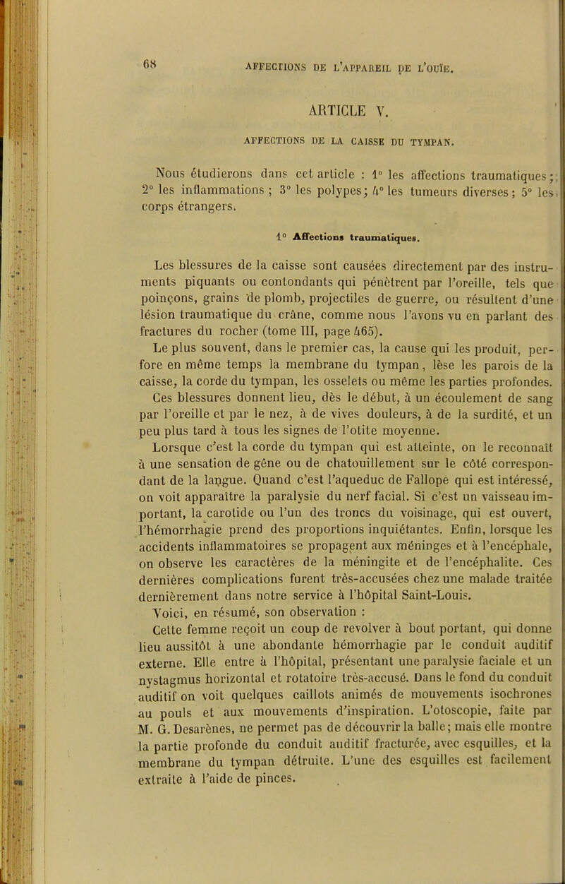 ARTICLE V. AFFECTIONS DE LA CAISSE DU TYMPAN. Nous étudierons dans cet article : 1° les affections traumatiques ; T les inflammations ; 3° les polypes; 4 les tumeurs diverses; 5 les corps étrangers. 1° Affections traumatiques. Les blessures de la caisse sont causées directement par des instru- ments piquants ou contondants qui pénètrent par l'oreille, tels que poinçons, grains de plomb, projectiles de guerre, ou résultent d'une lésion traumatique du crâne, comme nous l'avons vu en parlant des fractures du rocher (tome 111, page 465). Le plus souvent, dans le premier cas, la cause qui les produit, per- fore en même temps la membrane du tympan, lèse les parois de la caisse, la corde du tympan, les osselets ou même les parties profondes. Ces blessures donnent lieu, dès le début, à un écoulement de sang par l'oreille et par le nez, à de vives douleurs, à de la surdité, et un peu plus tard à tous les signes de l'otite moyenne. Lorsque c'est la corde du tympan qui est atteinte, on le reconnaît à une sensation de géne ou de chatouillement sur le côté correspon- dant de la lapgue. Quand c'est l'aqueduc de Fallope qui est intéressé, on voit apparaître la paralysie du nerf facial. Si c'est un vaisseau im- portant, la carotide ou l'un des troncs du voisinage, qui est ouvert, rhémorrhagie prend des proportions inquiétantes. Enfin, lorsque les accidents inflammatoires se propagent aux méninges et à l'encéphale, on observe les caractères de la méningite et de l'encéphalite. Ces dernières complications furent très-accusées chez une malade traitée dernièrement dans notre service à l'hôpital Saint-Louis. Yoici, en résumé, son observation : Celte femme reçoit un coup de revolver ii bout portant, qui donne lieu aussitôt à une abondante hémorrhagie par le conduit auditif externe. Elle entre à l'hôpital, présentant une paralysie faciale et un nystagmus horizontal et rotatoire très-accusé. Dans le fond du conduit auditif on voit quelques caillots animés de mouvements isochrones au pouls et aux mouvements d'inspiration. L'otoscopie, faite par M. G. Desarènes, ne permet pas de découvrir la balle; mais elle montre la partie profonde du conduit auditif fracturée, avec esquilles, et la membrane du tympan détruite. L'une des esquilles est facilement extraite à l'aide de pinces.