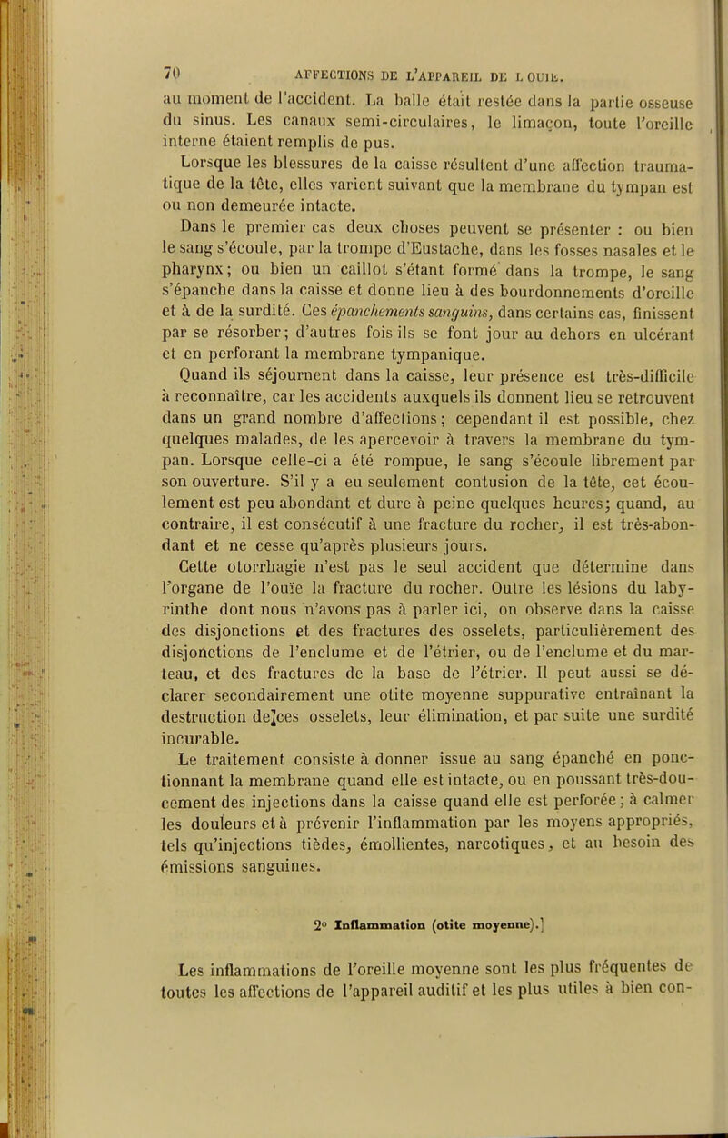 au moment de l'accident. La balle était restée dans la partie osseuse du sinus. Les canaux semi-circulaires, le limaçon, toute l'oreille interne étaient remplis de pus. Lorsque les blessures de la caisse résultent d'une affection trauma- tique de la tête, elles varient suivant que la membrane du tympan est ou non demeurée intacte. Dans le premier cas deux choses peuvent se présenter : ou bien le sang s'écoule, par la trompe d'Eustache, dans les fosses nasales et le pharynx; ou bien un caillot s'étant formé dans la trompe, le sang s'épanche dans la caisse et donne lieu à des bourdonnements d'oreille et à de la surdité. Ces épanchements sanguins, dans certains cas, finissent par se résorber; d'autres fois ils se font jour au dehors en ulcérant et en perforant la membrane tympanique. Quand ils séjournent dans la caisse, leur présence est très-difficile à reconnaître, caries accidents auxquels ils donnent lieu se retrouvent dans un grand nombre d'affeclions ; cependant il est possible, chez quelques malades, de les apercevoir à travers la membrane du tym- pan. Lorsque celle-ci a été rompue, le sang s'écoule librement par son ouverture. S'il y a eu seulement contusion de la tête, cet écou- lement est peu abondant et dure à peine quelques heures; quand, au contraire, il est consécutif à une fracture du rocher, il est très-abon- dant et ne cesse qu'après plusieurs jours. Cette otorrhagie n'est pas le seul accident que détermine dans l'organe de l'ouïe la fracture du rocher. Outre les lésions du laby- rinthe dont nous n'avons pas à parler ici, on observe dans la caisse des disjonctions et des fractures des osselets, particulièrement des disjonctions de l'enclume et de l'étrier, ou de l'enclume et du mar- teau, et des fractures de la base de l'étrier. Il peut aussi se dé- clarer secondairement une otite moyenne suppurative entraînant la destruction de]ces osselets, leur élimination, et par suite une surdité incurable. Le traitement consiste à donner issue au sang épanché en ponc- tionnant la membrane quand elle est intacte, ou en poussant très-dou- cement des injections dans la caisse quand elle est perforée ; à calmer les douleurs et à prévenir l'inflammation par les moyens appropriés, tels qu'injections tièdes, émoUientes, narcotiques, et au besoin des émissions sanguines. 2° Inflammation (otite moyenne).] Les inflammations de l'oreille moyenne sont les plus fréquentes de toutes les affections de l'appareil auditif et les plus utiles à bien con-
