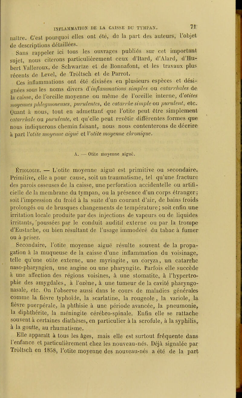 naître. C'est pourquoi elles ont été, de la part des auteurs, l'objet de descriptions détaillées. Sans rappeler ici tous les ouvrages publiés sur cet important sujet, nous citerons particulièrement ceux d'Itard, d'Alax'd, d'Hu- bert Valleroux, de Schwarize et de Bonnafont, et les travaux plus récents de Level, de ïroltscli et de Parrot. Ces inllammalions ont été divisées en plusieurs espèces et dési- gnées sous les noms divers à'inflammations simples ou catarrhales de la caisse, de l'oreille moyenne ou même de l'oreille interne, d'otites moyennes phlcgmoneuses, pvrulentes, de catarrhe sitnple ou purulent, etc. Quant à nous, tout en admettant' que l'otite peut Être simplement catarrhale ou purulente, et qu'elle peut revêtir différentes formes que nous indiquerons chemin faisant, nous nous contenterons de décrire îi part Votite moyenne aiguë et Votite moyenne chronique. A. — Otite moyenne aiguë. Étiologie. — L'otite moyenne aiguë est primitive ou secondaire. Primitive, elle a pour cause, soit un traumatisme, tel qu'une fracture des parois osseuses de la caisse, une perforation accidentelle ou artifi- cielle de la membrane du tympan, ou la présence d'un corps étranger; soit l'impression du froid à la suite d'un courant d'air, de bains froids prolongés ou de brusques changements de température; soit enfin une irritation locale produite par des injections de vapeurs ou de liquides irritants, 'poussées par le conduit auditif externe ou par la trompe d'Eustache, ou bien résultant de l'usage immodéré du tabac à fumer ou à priser. Secondaire, l'otite moyenne aiguë résulte souvent de la propa- gation à la muqueuse de la caisse d'une inflammation du voisinage,, telle qu'une otite externe, une myringite, un coryza, un catarrhe naso-pharyngien, une angine ou une pharyngite. Parfois elle succède à une affection des régions voisines, à une stomatite, à l'hypertro- phie des amygdales, à l'ozène, à une tumeur de la cavité pharyngo- nasale, etc. On l'observe aussi dans le cours de maladies générales comme la fièvre typhoïde, la scarlatine, la rougeole, la variole, la fièvre puerpérale, la phthisie à une période avancée, la pneumonie, la diphthérite, la méningite cérébro-spinale. Enfin elle se rattache souvent à certaines diathèses, en particulier à la scrofule, à la syphilis, à la goutte, au rhumatisme. Elle apparaît à tous les âges, mais elle est surtout fréquente dans l'enfance et particulièrement chez les nouveau-nés. Déjà signalée par Troltsch en 1858, l'otite moyenne des nouveau-nés a été de la part