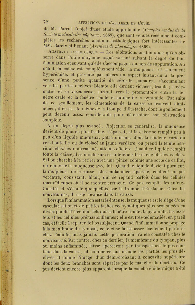 de M. Parrot l'objet d'une élude approfondie ( Comptes rendus de la Société médicale des hôpitaux, 1869), que sont venues récemment corn* plétcr les recherches anatomo-pathologiques fort intéressantes de MM. Barety et Renaut {/bx/iives de physiologie, 1869). Anatomie pathologique. — Les altérations anatomiques qu'on ob- serve dans l'otite moyenne aiguë varient suivant le degré de l'in- flammation et suivant qu'elle s'accompagne ou non de suppuration. Au début, la caisse est complètement vide, la muqueuse est seulement hypérémiée, et présente par places un aspect luisant dû à la pré- sence d'une petite quantité de sérosité jaunâtre, s'accumulant vers les parties déclives. Bientôt elle devient violacée, friable ; s'œdé- matie et se vascularise, surtout vers le promontoire entre la fe- nêtre ovale et la fenêtre ronde et autour de la pyramide. Par suite de ce gonflement, les dimensions de la caisse se trouvent dimi- nuées; il en est de même de la trompe d'Eustache, dont le gonflement peut devenir assez considérable pour déterminer son obstruction complète. A un degré plus avancé, l'injection se généralise; la muqueuse devient de plus en plus friable, s'épaissit, et la caisse se remplit peu à peu d'un liquide muqueux, gélatiniforme, dont la couleur varie du vert-bouteille ou du violacé au jaune verdâlre, ou prend la teinte icté- rique chez les nouveau-nés atteints d'ictère. Quand ce liquide remplit toute la caisse, il se moule sur ses anfractuosités et englobe les osselets. Si l'on cherche à le retirer avec une pince, comme une sorte de caillot, on emporte la muqueuse avec lui. Quand le liquide devient purulent, la muqueuse de la caisse, plus enflammée, épaissie, contient un pus verdâtre, consistant, filant, qui se répand parfois dans les cellules mastoïdiennes où il se montre crémeux. Ce pus remplit les anfrac- tuosités et s'écoule quelquefois par la trompe d'Eustache. Chez les nouveau-nés, il reste localisé dans la caisse. Lorsque l'inflammation est très-intense, la muqueuse est le siège d'une vascularisation et de petites taches ecchymotiques plus prononcées en divers points d'élection, tels que la fenêtre ronde, la pyramide, les osse- lets et les cellules prémastoïdiennes; elle est très-œdématiée, en pareil cas, et facile à séparer de l'os subjacent. Quand l'inflammation se propage à la membrane du tympan, celle-ci se laisse assez facilement perforer chez l'adulte, mais jamais cette perforation n'a été constatée chez le nouveau-né. Par contre, chez ce dernier, la membrane du tympan, plus ou moins enflammée, laisse apercevoir par transparence le pus con- tenu dans la caisse, et comme ce pus occupe les parties les plus dé- clives, il donne l'image d'un demi-croissant à concavité supérieure dont les deux branches sont séparées par le manche du marteau. Ce pus devient encore plus apparent lorsque la couche épidermique a été