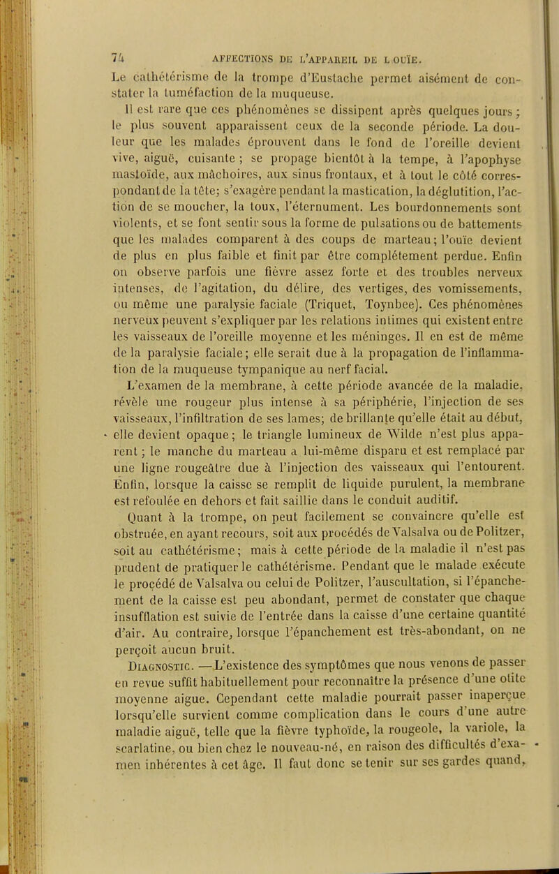 Le calhélérisme de la trompe d'Euslache permet aisément de con- stater la luméiaction de la muqueuse. Il esL rare que ces phénomènes se dissipent après quelques jours ; le plus souvent apparaissent ceux de la seconde période. La dou- leur que les malades éprouvent dans le fond de l'oreille devient vive, aiguë, cuisante ; se propage bientôt à la tempe, à Tapophyse mastoïde, aux mâchoires, aux sinus frontaux, et à tout le côté corres- pondant de la téte; s'exagère pendant la mastication, la déglutition, l'ac- tion de se moucher, la toux, l'éternument. Les bourdonnements sont violents, et se font sentir sous la forme de pulsations ou de battements que les malades comparent à des coups de marteau ; l'ouïe devient de plus en plus faible et finit par être complètement perdue. Enfin on observe parfois une fièvre assez forte et des troubles nerveux intenses, de l'agitation, du délire, des vertiges, des vomissements, ou même une paralysie faciale (Triquet, Toynbee). Ces phénomènes nerveux peuvent s'expliquer par les relations intimes qui existent entre les vaisseaux de l'oreille moyenne et les méninges. Il en est de même de la paralysie faciale; elle serait due à la propagation de l'inflamma- tion de la muqueuse tympanique au nerf facial. L'examen de la membrane, h cette période avancée de la maladie, révèle une rougeur plus intense à sa périphérie, l'injection de ses vaisseaux, l'infiltration de ses lames; de brillante qu'elle était au début, ' elle devient opaque ; le triangle lumineux de Wilde n'est plus appa- rent ; le manche du marteau a lui-même disparu et est remplacé par une ligne rougeâtre due à l'injection des vaisseaux qui l'entourent. Enfin, lorsque la caisse se remplit de liquide purulent, la membrane est refoulée en dehors et fait saillie dans le conduit auditif. Quant à la trompe, on peut facilement se convaincre qu'elle est obstruée, en ayant recours, soit aux procédés deValsalva ou de Politzer, soit au cathétérisme; mais à cette période de la maladie il n'est pas prudent de pratiquer le cathétérisme. Pendant que le malade exécute le procédé de Valsalva ou celui de Politzer, l'auscultation, si l'épanche- ment de la caisse est peu abondant, permet de constater que chaque insufflation est suivie de l'entrée dans la caisse d'une certaine quantité d'air. Au contraire, lorsque l'épanchement est très-abondant, on ne perçoit aucun bruit. Diagnostic. —L'existence des symptômes que nous venons de passer en revue suffit habituellement pour reconnaître la présence d'une otite moyenne aiguë. Cependant cette maladie pourrait passer inaperçue lorsqu'elle survient comme complication dans le cours d une autre maladie aiguë, telle que la fièvre typhoïde, la rougeole, la variole, la scarlatine, ou bien chez le nouveau-né, en raison des difficultés d'exa- men inhérentes à cet ilge. Il fout donc se tenir sur ses gardes quand.
