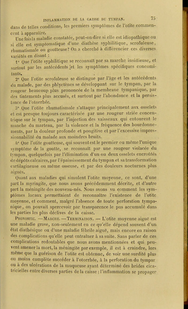 dans de telles conditions^ les premiers symptômes de l'otite commen- cent à apparaître. Unefoisla maladie constatée^ peut-on dire si elle est idiopaihique ou si elle est symplomatique d'une diathôse syphilitique, scrofuleuse, rhumatismale ou goutteuse? On a cherché à différencier ces diverses variétés en disant : 1» Que Totite syphilitique se reconnaît par sa marche insidieuse, et surtout par les antécédents [et les symptômes spécifiques concomi- tants, 2 Que l'otite scrofuleuse se distingue par l'âge et les antécédents du malade, par des phlyctènes se développant sur le tympan, par la rougeur beaucoup plus prononcée de la membrane tympanique, par des tintements plus accusés, et surtout par l'abondance et la persis- tance de l'otorrhée. 3° Que l'otite rhumatismale s'attaque principalement aux osselets et est presque toujours caractérisée par une rougeur striée concen- trique sur le tympan, par l'injection des vaisseaux qui entourent le manche du marteau, par la violence et la fréquence des bourdonne- ments, par la douleur profonde et pongitive et par l'excessive impres- sionnabilité du malade aux moindres bruits. h Que l'otite goutteuse, qui souvent est le premier ou môme Tunique symptôme de la goutte, se reconnaît par une rougeur violacée du tympan, quelquefois par l'élimination d'un ou deux osselets encroûtés de dépôts calcaires, par l'épaississement du tympan et sa transformation cartilagineuse ou môme osseuse, et par des douleurs nocturnes plus aiguës. Quant aux maladies qui simulent l'otite moyenne, ce sont, d'une part la myringite, que nous avons précédemment décrite, et d'autre part la méningite des nouveau-nés. Nous avons vu comment les sym- ptômes locaux permettaient de reconnaître l'existence de l'otite moyenne, et comment, malgré l'absence de toute perforation tympa- nique, on pouvait apercevoir par transparence le pus accumulé dans les parties les plus déclives de la caisse. Pronostic. —Marcue.—Terminaison. — L'otite moyenne aiguë est une maladie grave, non-seulement en ce qu'elle dépend souvent d'un état diathésique ou d'une maladie fébrile aiguë, mais encore en raison des complications qu'elle peut entraîner i sa suite. Sans parler de ces complications redoutables que nous avons mentionnées et qui peu- vent amener la mort, la méningite par exemple, il est à craindre, lors même que la guérison de l'otite est obtenue, de voir une surdité plus ou moins complète succéder k l'otorrhée, à la perforation du tympar ou k des ulcérations de la muqueuse ayant déterminé des brides cica- tricielles entre diverses parties de la caisse ; l'inflammation se propager
