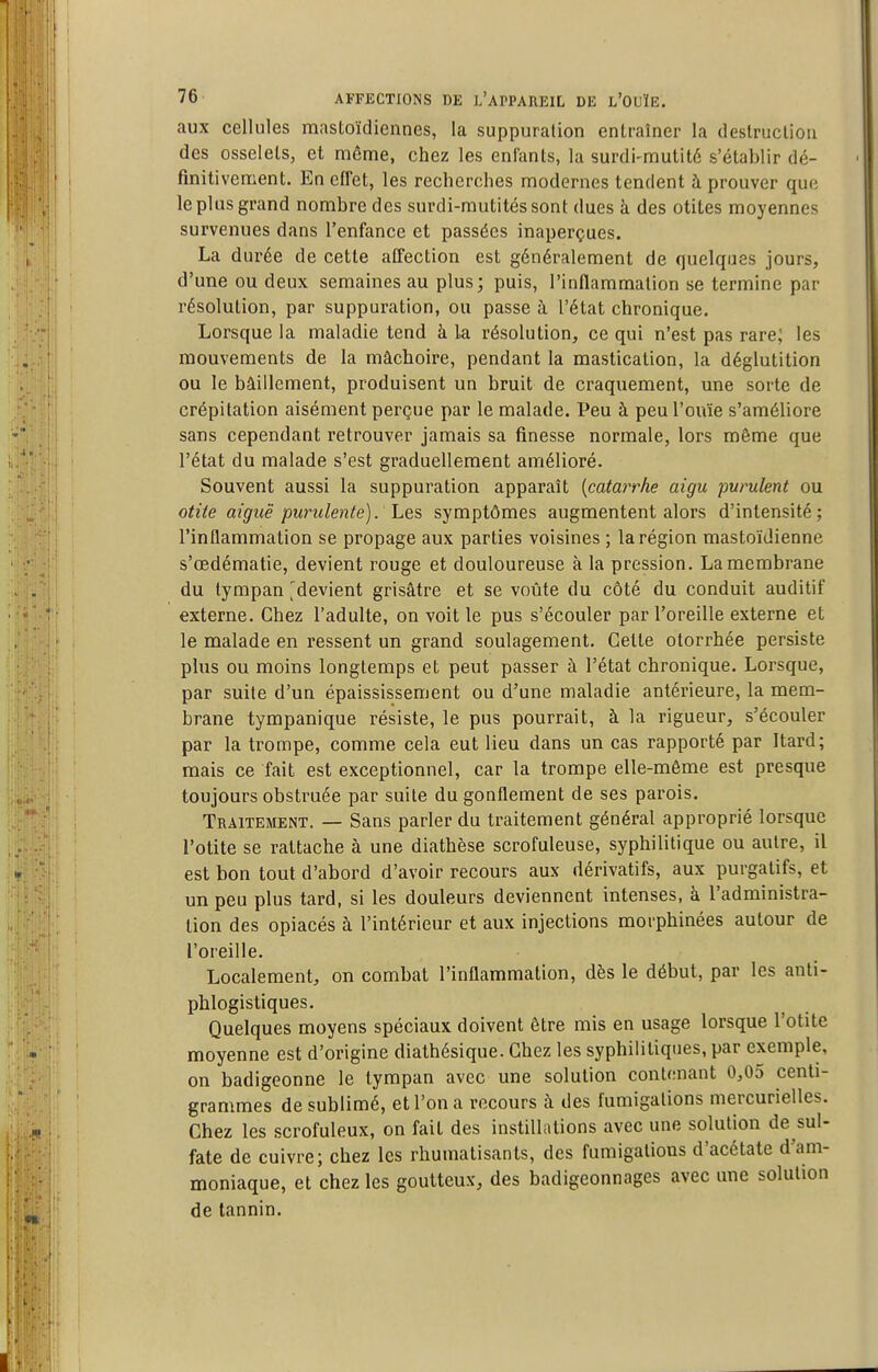 aux cellules mastoïdiennes, la suppuration cnlraîner la deslrucliou des osselets, et môme, chez les enlanls, la surdi-mutité s'établir dé- finitivement. En effet, les recherches modernes tendent à prouver que le plus grand nombre des surdi-mutités sont dues à des otites moyennes survenues dans l'enfance et passées inaperçues. La durée de cette affection est généralement de quelques jours, d'une ou deux semaines au plus; puis, l'inflammation se termine par résolution, par suppuration, ou passe à l'état chronique. Lorsque la maladie tend à la résolution, ce qui n'est pas rare; les mouvements de la mâchoire, pendant la mastication, la déglutition ou le bâillement, produisent un bruit de craquement, une sorte de crépitation aisément perçue par le malade. Peu à peu l'ouïe s'améliore sans cependant retrouver jamais sa finesse normale, lors même que l'état du malade s'est graduellement amélioré. Souvent aussi la suppuration apparaît [catarrhe aigu purulent ou otite aiguë purulente), hes symptômes augmentent alors d'intensité; l'inflammation se propage aux parties voisines ; la région mastoïdienne s'œdématie, devient rouge et douloureuse à la pression. La membrane du tympan [^devient grisâtre et se voûte du côté du conduit auditif externe. Chez l'adulte, on voit le pus s'écouler par l'oreille externe et le malade en ressent un grand soulagement. Cette olorrhée persiste plus ou moins longtemps et peut passer à l'état chronique. Lorsque, par suite d'un épaississement ou d'une maladie antérieure, la mem- brane tympanique résiste, le pus pourrait, à la rigueur, s'écouler par la trompe, comme cela eut lieu dans un cas rapporté par Itard; mais ce fait est exceptionnel, car la trompe elle-même est presque toujours obstruée par suite du gonflement de ses parois. Traitement. — Sans parler du traitement général approprié lorsque l'otite se rattache à une diathèse scrofuleuse, syphilitique ou autre, il est bon tout d'abord d'avoir recours aux dérivatifs, aux purgatifs, et un peu plus tard, si les douleurs deviennent intenses, à l'administra- tion des opiacés à l'intérieur et aux injections morphinées autour de l'oreille. Localement, on combat l'inflammation, dès le début, par les anti- phlogistiques. Quelques moyens spéciaux doivent être mis en usage lorsque l'otite moyenne est d'origine diathésique. Chez les syphilitiques, par exemple, on badigeonne le tympan avec une solution contenant 0,05 centi- grammes de sublimé, et l'on a recours à des fumigations mercurielles. Chez les scrofuleux, on fait des instillations avec une solution de sul- fate de cuivre; chez les rhumatisants, des fumigations d'acétate d'am- moniaque, et chez les goutteux, des badigeonnages avec une solution de tannin.