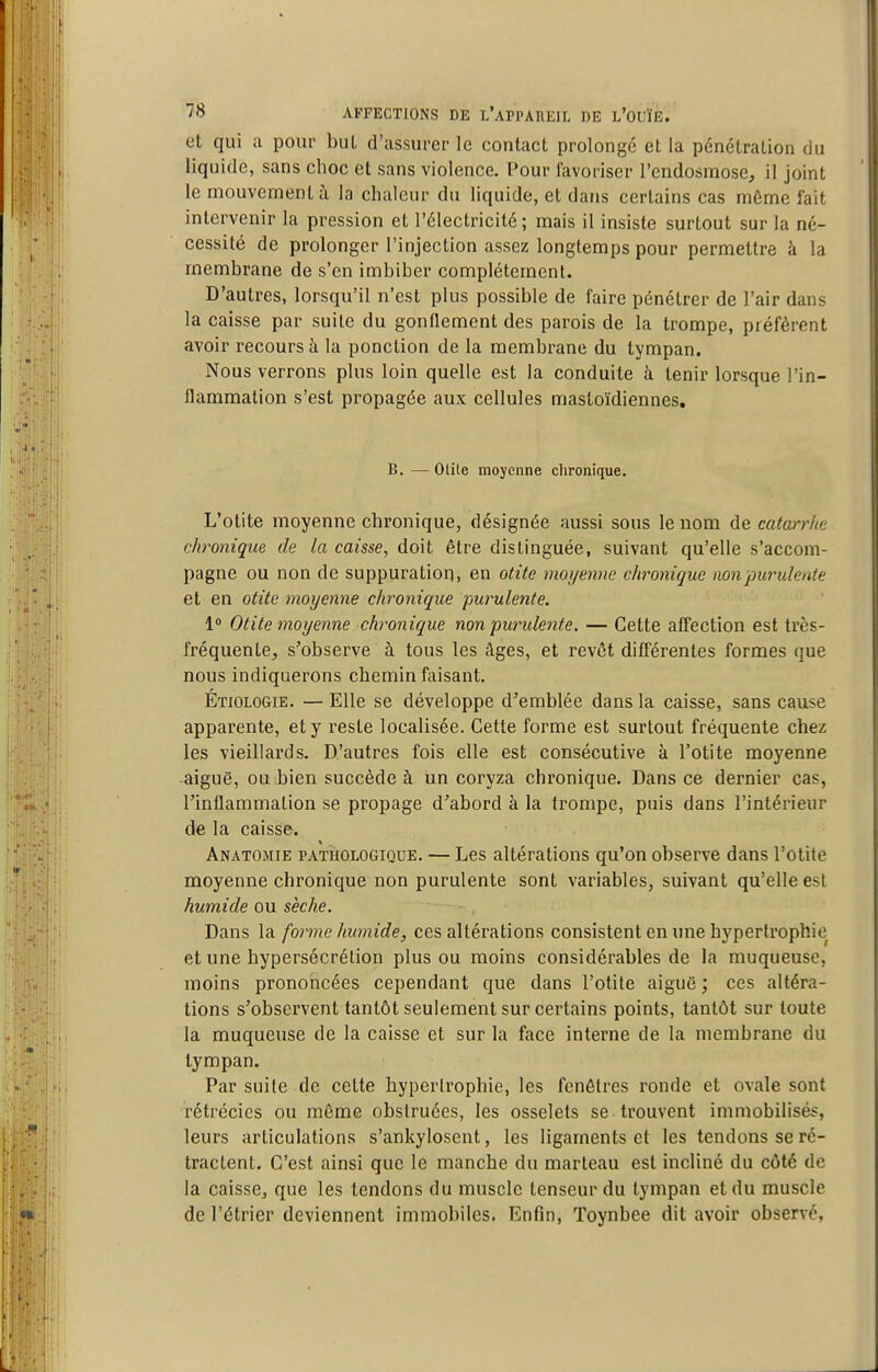 et qui a pour buL d'assurer le contact prolongé et la pénétration du liquide, sans choc et sans violence. Pour favoriser l'endosmose, il joint le mouvement à la chaleur du liquide, et dans certains cas même fait intervenir la pression et l'électricité; mais il insiste surtout sur la né- cessité de prolonger l'injection assez longtemps pour permettre à la membrane de s'en imbiber complètement. D'autres, lorsqu'il n'est plus possible de faire pénétrer de l'air dans la caisse par suite du gonflement des parois de la trompe, préfèrent avoir recours à la ponction de la membrane du tympan. Nous verrons plus loin quelle est la conduite à tenir lorsque l'in- flammation s'est propagée aux cellules mastoïdiennes, B. —otite moyenne chronique. L'otite moyenne chronique, désignée aussi sous le nom de catarrhe chronique de la caisse, doit être distinguée, suivant qu'elle s'accom- pagne ou non de suppuration, en otite rnoi/emw chronique non purulente et en otite moyenne chronique purulente. 1° Otite moyenne chronique non pm^ulente. — Cette affection est très- fréquente, s'observe à tous les âges, et revêt différentes formes que nous indiquerons chemin faisant. Étiologie. — Elle se développe d'emblée dans la caisse, sans cause apparente, et y reste localisée. Cette forme est surtout fréquente chez les vieillards. D'autres fois elle est consécutive à l'otite moyenne aiguë, ou bien succède à un coryza chronique. Dans ce dernier cas, l'inflammation se propage d'abord à la trompe, puis dans l'intérieur de la caisse. Anatomie pathologique. — Les altérations qu'on observe dans l'otite moyenne chronique non purulente sont variables, suivant qu'elle est humide ou sèche. Dans la forme humide, ces altérations consistent en une hypertrophie et une hypersécrétion plus ou moins considérables de la muqueuse, moins prononcées cependant que dans l'otite aiguë ; ces altéra- tions s'observent tantôt seulement sur certains points, tantôt sur toute la muqueuse de la caisse et sur la face interne de la membrane du tympan. Par suite de cette hypertrophie, les fenêtres ronde et ovale sont rétrécics ou môme obstruées, les osselets se trouvent immobilisés, leurs articulations s'ankylosent, les ligaments et les tendons se ré- tractent. C'est ainsi que le manche du marteau est incliné du côté de la caisse, que les tendons du muscle tenseur du tympan et du muscle de l'étrier deviennent immobiles. Enfin, Toynbee dit avoir observé,