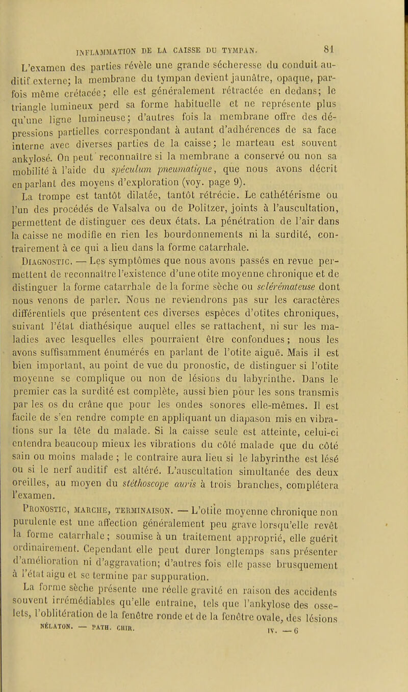 L'examen des parties révèle une grande sécheresse du conduit au- ditif externe; la membrane du tympan devient jaunâtre, opaque, par- fois même crétacée; elle est généralement rétractée en dedans; le triano-le lumineux perd sa forme habituelle et ne représente plus qu'une ligne lumineuse; d'autres fois la membrane offre des dé- pressions partielles correspondant à autant d'adhérences de sa face interne avec diverses parties de la caisse; le marteau est souvent ankylosé. On peut 'reconnaître si la membrane a conservé ou non sa mobilité à l'aide du spéculum pneumatique, que nous avons décrit en parlant des moyens d'exploration (voy. page 9). La trompe est tantôt dilatée, tantôt rétrécie. Le calhétérisme ou l'un des procédés de Valsalva ou de Politzer, joints à l'auscultation, permettent de distinguer ces deux états. La pénétration de l'air dans la caisse ne modifie en rien les bourdonnements ni la surdité, con- trairement à ce qui a lieu dans la forme catarrhale. Diagnostic. —Les symptômes que nous avons passés en revue per- mettent de reconnaître l'existence d'une otite moyenne chronique et de distinguer la forme catarrhale de la forme sèche ou sclérémateuse dont nous venons de parler. Nous ne reviendrons pas sur les caractères différentiels que présentent ces diverses espèces d'otites chroniques, suivant l'état diathésique auquel elles se rattachent, ni sur les ma- ladies avec lesquelles elles pourraient être confondues ; nous les avons suffisamment énumérés en parlant de l'otite aiguë. Mais il est bien important, au point de vue du pronostic, de distinguer si l'otite moyenne se complique ou non de lésions du labyrinthe. Dans le premier cas la surdité est complète, aussi bien pour les sons transmis par les os du crâne que pour les ondes sonores elle-raêmes. Il est facile de s'en rendre compte en appliquant un diapason mis en vibra- tions sur la tête du malade. Si la caisse seule est atteinte, celui-ci entendra beaucoup mieux les vibrations du côté malade que du côté sain ou moins malade ; le contraire aura lieu si le labyrinthe est lésé ou si le nerf auditif est altéré. L'auscultation simultanée des deux oreilles, au moyen du stéthoscope auris à trois hranches, complétera l'examen. Pronostic, maïïche, terminaison. — L'oliie moyenne chronique non purulente est une affection généralement peu grave lorsqu'elle revêt la forme catarrhale; soumise à un traitement approprié, elle guérit ordinairement. Cependant elle peut durer longtemps sans présenter d'amélioration ni d'aggravation; d'autres fois elle passe brusquement à l'état aigu et se termine par suppuration. La forme sèche présente une réelle gravité en raison des accidents souvent irrémédiables qu'elle entraîne, tels que l'ankylose des osse- lets, l'oblitération de la fenêtre ronde et de la fenêtre ovale, des lésions NÉLATON. — PATH. CIIIU. _ (j