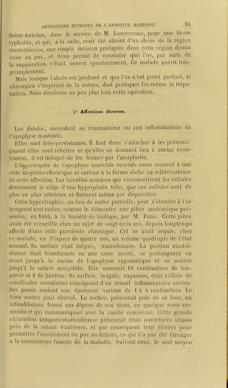 Saint-Antoine, dans le service de M. Lancereaux, pour une fièvre typhoïde, et qui, h la suite, avait été atteint d'un abcès de la région mastoïdienne, une simple incision pratiquée dans cette région donna issue au pus, et nous permit de constater que l'os, par suite de la suppuration, s'était ouvert spontanément. Ce malade guérit Irès- promptement. Mais lorsque l'abcès est [profond et que l'os n'est point perforé, le chirurgien s'inspirant de la nature, doit pratiquer lui-môme la trépa- nation. Nous décrirons un peu plus loin cette opération. 2° AfiPectîons diverses. Les fistules, succèdent au traumatisme ou aux inflammations de l'apophyse mastoïde. Elles sont très-persistantes. Tl faut donc s'attacher à les prévenir. Quand elles sont rebelles et qu'elles ne donnent lieu h aucun écou- lement, il est indiqué de les fermer par l'anaplastie. L'hypertrophie de l'apophyse mastoïde succède assez souvent à une otite moyenne chronique et surtout à la forme sèche ou sclérémateuse de cette affection. Les lamelles osseuses qui circonscrivent les cellules deviennent le siège d'une hyperplasie telle, que ces cellules sont de plus en plus rétrécies et finissent même par disparaître. Cette hypertrophie, au lieu de rester partielle, peut s'étendre à l'os temporal tout entier, comme le démontre une pièce anatomique pré- sentée, en 1854, à la Société de biologie, par M. Fano. Celte pièce avait été recueillie chez un sujet de vingt-trois ans, depuis longtemps affecté d'une otite purulente chronique. Cet os avait acquis, chez ce malade, en l'espace de quatre ans, un volume quadruple de l'état normal. Sa surface était inégale, mamelonnée. La portion mastoï- dienne était transformée en une vaste cavité, se prolongeant en avant jusqu'à la racine de l'apophyse zygomatique et en arrière jusqu'à la suture occipitale. Elle mesurait 10 centimètres de lon- gueur et 6 de hauteur. Sa surface, inégale, rugueuse, était criblée de canalicules vasculaires témoignant d'un travail inflammatoire ancien. Ses parois avaient une épaisseur variant de 1 à centimètres.. Le tissu osseux était éburné. Le rocher, présentait près de sa base, un infundibulum formé aux dépens de son tissu, en quelque sorte ver- moulu et qui communiquait avec la cavité crânienne. Cette grande excavation temporo-mastoïdiennc présentait trois ouvertures situées près de la suture écailleuse, et par conséquent trop élevées pour permettre l'écoulement du pus au dehors, ce qui n'a pas été étranger à la terminaison funeste de la maladie. Suivant nous, le seul moyen