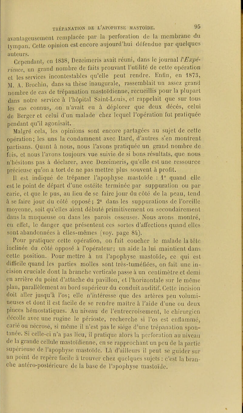 avanlageuseiueiil remplacée par la perforation de la membrane du lympano Cotte opinion est encore aujourd'hui détendue par quelques auteurs. Cependant, en 1838, Dezeimeris avait réuni, dans le journal l'Expé- rience, un grand nombre de faits prouvant Tutilité de cette opération et les services incontestables qu'elle peut rendre. Enfin, en 1873, M. A. Brochin, dans sa thèse inaugurale, rassemblait un assez grand nombre de cas de trépanation mastoïdienne, recueillis pour la plupart dans notre service à l'hôpital Saint-Louis, et rappelait que sur tous les cas connus, on n'avait eu à déplorer que deux décès, celui de Berger et celui d'un malade chez lequel l'opération fut pratiquée pendant qu'il agonisait. Malgré cela, les opinions sont encore partagées au sujet de cette opération; les uns la condamnent avec Itard, d'autres s'en montrent partisans. Quant à nous, nous l'avons pratiquée un grand nombre de fois, et nous l'avons toujours vue suivie de si bons résultats, que nous n'hésitons pas à déclarer, avec Dezeimeris, qu'elle est une ressource précieuse qu'on a tort de ne pas mettre plus souvent à profit. Il est indiqué de trépaner l'apophyse mastoïde : 1 quand elle est le point de départ d'une ostéite terminée par suppuration ou par carie, et que le pus, au lieu de se faire jour du côté de la peau, tend à se faire jour du côté opposé; 2 dans les suppurations de l'oreille moyenne, soit qu'elles aient débuté primitivement ou secondairement dans la muqueuse ou dans les parois osseuses. Nous avons montré, eu effet, le danger que présentent ces sortes d'affections quand elles sont abandonnées à elles-mêmes (voy. page 84). Pour pratiquer cette opération, on fait coucher le malade la tête inclinée du côté opposé à l'opérateur; un aide la lui maintient dans cette position. Pour mettre à nu l'apophyse mastoïde, ce qui est difficile quand les parties molles sont très-tuméfiées, on fait une in- cision cruciale dont la branche verticale passe à un centimètre et demi en arrière du point d'attache du pavillon, et l'horizontale sur le même plan, parallèlement au bord supérieur du conduit auditif. Cette incision' doit aller jusqu'à l'os; elle n'intéresse que des artères peu volumi- neuses et dont il est facile de se rendre maître à l'aide d'une ou deux pinces hémostatiques. Au niveau de l'entrecroisement, le chirurgien décolle avec une ruginc le périoste, recherche si l'os est enflammé, carié ou nécrosé, si même il n'est pas le siège d'une trépanation spon- tanée. Si celle-ci n'a pas lieu, il pratique alors la perforation au niveau de la grande cellule mastoïdienne, en se rapprochant un peu de la partie supérieuse de l'apophyse mastoïde. Là d'ailleurs il peut se guider sur un point de repère facile à trouver chez quelques sujets : c'est la bran- che antéro-postéricure de la base de l'apophyse mastoïde.
