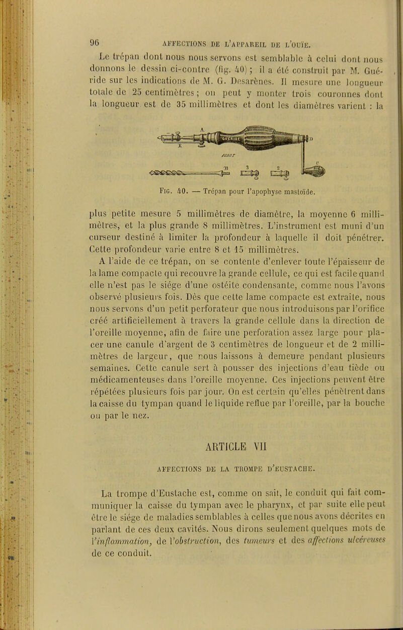 Le trépan dont nous nous servons est semblable à celui dont nous donnons le dessin ci-contre (fig. 40) ; il a 616 construit par M. Gué- ride sur les indications de M. G. Dosarènes. Il mesure une longueur totale de 25 centimètres ; on peut y monter trois couronnes dont la longueur, est de 35 millimétrés et dont les diamètres varient : la  I Fig. 40. — Trépan pour l'apophyse mastoïde. plus petite mesure 5 millimètres de diamètre, la moyenne 6 milli- mèlres, et la plus grande 8 millimètres. L'instrument est muni d'un curseur destiné à limiter la profondeur à laquelle il doit pénétrer. Cette profondeur varie entre 8 et 15 millimètres. A l'aide de ce trépan, on se contente d'enlever toute l'épaisseur de la lame compacte qui recouvre la grande cellule, ce qui est facile quand elle n'est pas le siège d'une ostéite condensante, comme nous l'avons observé plusieuis fois. Dès que cette lame compacte est extraite, nous nous servons d'un petit perforateur que nous introduisons par l'orifice créé artificiellement à travers la grande cellule dans la direction de l'oreille moyenne, afin de faire une perforation assez large pour pla- cer une canule d'argent de 3 centimètres de longueur et de 2 milli- mètres de largeur, que nous laissons à demeure pendant plusieurs semaines. Cette canule sert à pousser des injections d'eau tiède ou médicamenteuses dans l'oreille moyenne. Ces injections peuvent être répétées plusieurs fois par jour. On est certain qu'elles pénètrent dans la caisse du tympan quand le liquide reflue par l'oreille, par la bouche ou par le nez. ARTICLE VII AFFECTIONS DE LA TROMPE d'euSTACHE. La trompe d'Eustacbe est, comme on sait, le conduit qui fait com- muniquer la caisse du tympan avec le pharynx, et par suite elle peut être le siège de maladies semblables à celles que nous avons décrites en parlant de ces deux cavités. Nous dirons seulement quelques mots de Vinflammation, de Vobsù'uction, des tumeurs et des affections ulcéreuses de ce conduit. I