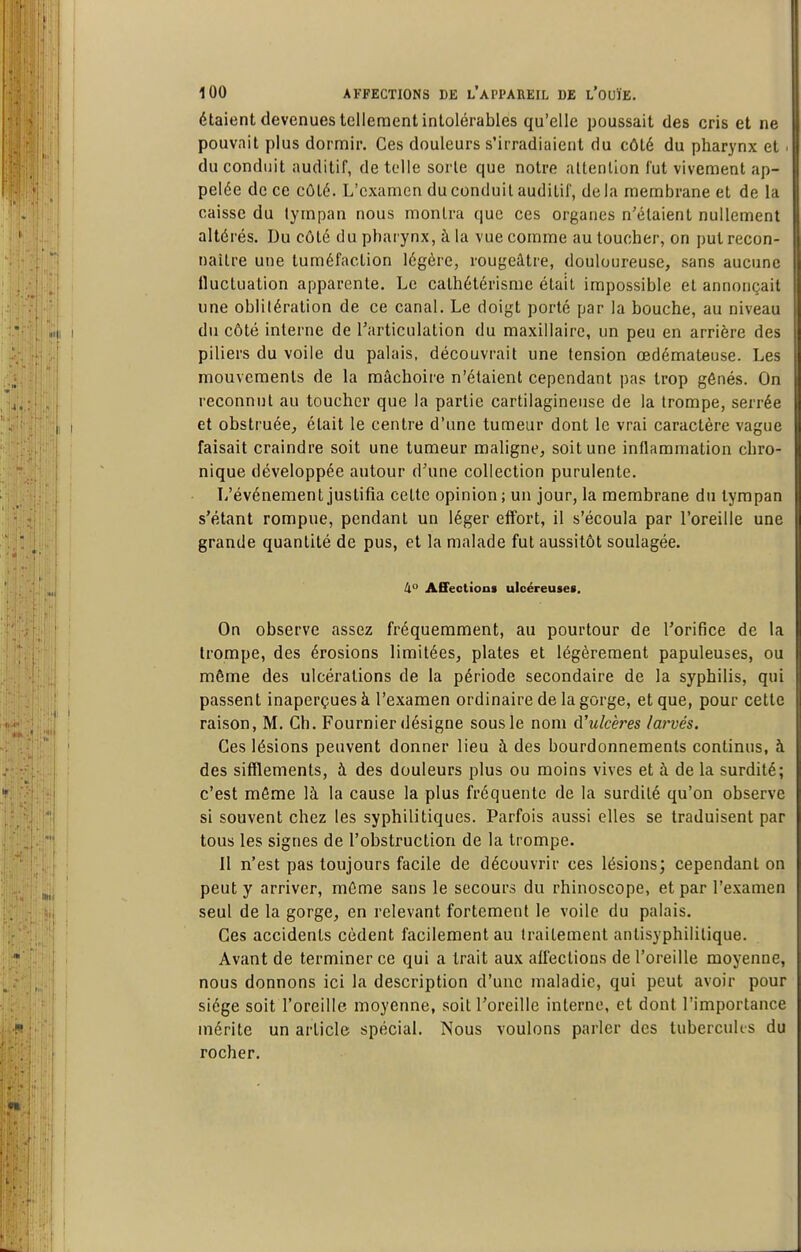 étaient devenues tellement intolérables qu'elle poussait des cris et ne pouvait plus dormir. Ces douleurs s'irradiaient du côté du pharynx et • du conduit auditif, de telle sorte que notre altenllon fut vivement ap- pelée de ce côté. L'examen du conduit auditif, de la membrane et de la caisse du tympan nous montra que ces organes n'étaient nullement altérés. Du côté du pharynx, à la vue comme au toucher, on put recon- naître une tuméfaction légère, rougeâtre, douloureuse, sans aucune fluctuation apparente. Le cathétérisme était impossible et annonçait une oblitération de ce canal. Le doigt porté par la bouche, au niveau du côté interne de l'articulation du maxillaire, un peu en arrière des piliers du voile du palais, découvrait une tension œdémateuse. Les mouvements de la mâchoire n'étaient cependant pas trop gênés. On reconnut au toucher que la partie cartilagineuse de la trompe, serrée et obstruée, était le centre d'une tumeur dont le vrai caractère vague faisait craindre soit une tumeur maligne, soit une inflammation chro- nique développée autour d'une collection purulente. L'événement justifia celte opinion; un jour, la membrane du tympan s'étant rompue, pendant un léger effort, il s'écoula par l'oreille une grande quantité de pus, et la malade fut aussitôt soulagée. ll° Affections ulcéreuses. On observe assez fréquemment, au pourtour de l'orifice de la trompe, des érosions limitées, plates et légèrement papuleuses, ou môme des ulcérations de la période secondaire de la syphilis, qui passent inaperçues à l'examen ordinaire de la gorge, et que, pour cette raison, M. Ch. Fournier désigne sous le nom d'ulcères larvés. Ces lésions peuvent donner lieu à des bourdonnements continus, à des sifflements, à des douleurs plus ou moins vives et à de la surdité; c'est môme là la cause la plus fréquente de la surdité qu'on observe si souvent chez les syphilitiques. Parfois aussi elles se traduisent par tous les signes de l'obstruction de la trompe. 11 n'est pas toujours facile de découvrir ces lésions; cependant on peut y arriver, môme sans le secours du rhinoscope, et par l'e.vamen seul de la gorge, en relevant fortement le voile du palais. Ces accidents cèdent facilement au Iraitement antisyphililique. Avant de terminer ce qui a Irait aux affections de l'oreille moyenne, nous donnons ici la description d'une maladie, qui peut avoir pour siège soit l'oreille moyenne, soit l'oreille interne, et dont l'importance mérite un article spécial. Nous voulons parler des tubercuUs du rocher.