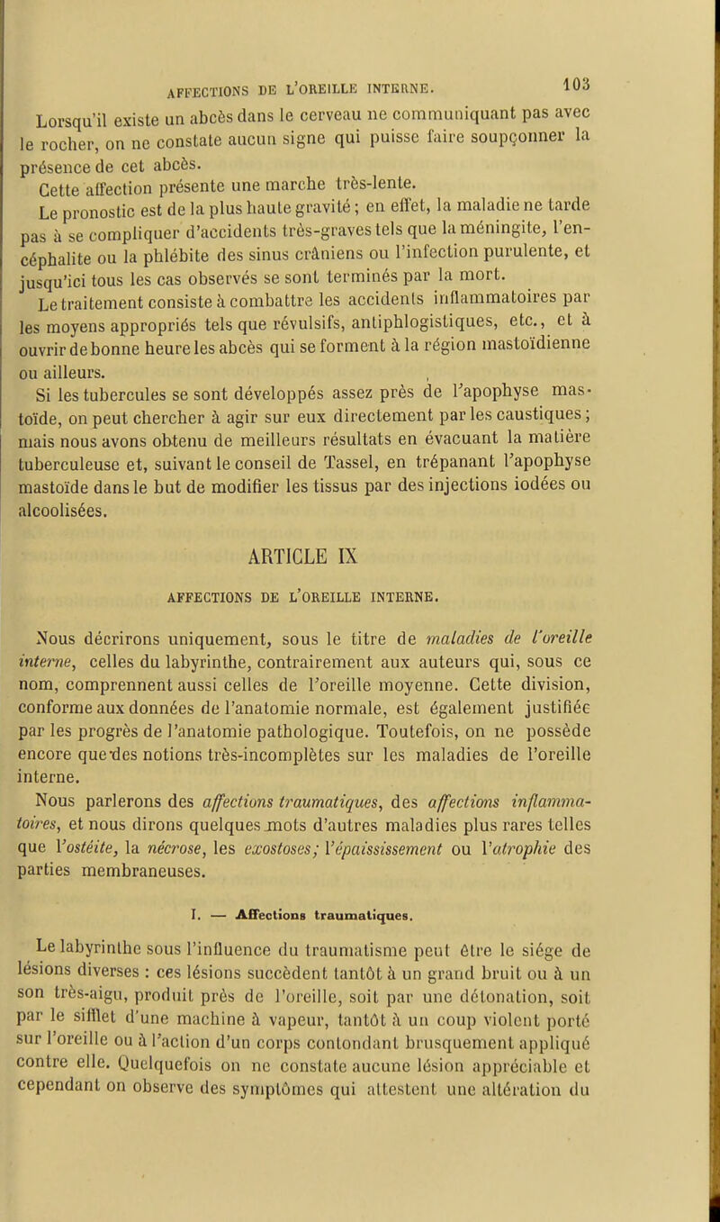 AFFECTIONS DE l'OREILLE INTERNE. 10-5 Lorsqu'il existe un abcès dans le cerveau ne communiquant pas avec le rocher, on ne constate aucun signe qui puisse faire soupçonner la présence de cet abcès. Cette affection présente une marche très-lente. Le pronostic est de la plus haute gravité ; en effet, la maladie ne tarde pas à se compliquer d'accidents très-graves tels que la méningite, l'en- céphalite ou la phlébite des sinus crâniens ou l'infection purulente, et jusqu'ici tous les cas observés se sont terminés par la mort. Letraitement consiste à combattre les accidents inflammatoires par les moyens appropriés tels que révulsifs, anliphlogistiques, etc., et à ouvrir de bonne heure les abcès qui se forment à la région mastoïdienne ou ailleurs. Si les tubercules se sont développés assez près de l'apophyse mas- toïde, on peut chercher à agir sur eux directement par les caustiques ; mais nous avons obtenu de meilleurs résultats en évacuant la matière tuberculeuse et, suivant le conseil de Tassel, en trépanant l'apophyse mastoïde dans le but de modifier les tissus par des injections iodées ou alcoolisées. ARTICLE IX AFFECTIONS DE l'OREILLE INTERNE. Nous décrirons uniquement, sous le titre de maladies de l'oreille internej celles du labyrinthe, contrairement aux auteurs qui, sous ce nom, comprennent aussi celles de l'oreille moyenne. Cette division, conforme aux données de l'anatomie normale, est également justifiée par les progrès de l'anatomie pathologique. Toutefois, on ne possède encore que-des notions très-incomplètes sur les maladies de l'oreille interne. Nous parlerons des affections traumatiques, des affections inflamma- toires, et nous dirons quelques jnots d'autres maladies plus rares telles que Vostéite, la nécrose, les exostoses; Vépaississement ou Vatrophie des parties membraneuses. I. — Affections traumatiques. Le labyrinthe SOUS l'influence du traumatisme peut ôlre le siège de lésions diverses : ces lésions succèdent tantôt à un grand bruit ou à un son très-aigu, produit près de l'oreille, soit par une détonation, soit par le sifflet d'une machine à vapeur, tantôt ;\ un coup violent porté sur l'oreille ou à l'action d'un corps contondant brusquement appliqué contre elle. Quelquefois on ne constate aucune lésion appréciable et cependant on observe des symptômes qui attestent une altération du