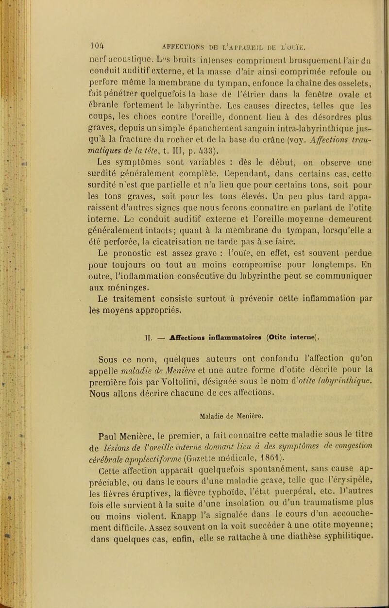 iOll AFFECTIONS I)K l'aI'I'AUKIL DK I/uUÏK. ncff acouslique. Ls bruits inlenses compriment brusquemcnl l'air du conduit auditif externe, et la masse d'air ainsi comprimée refoule ou perfore môme la membrane du tympan, enfonce lachaîne des osselets, fait pénétrer quelquefois la base de l'élrier dans la fenêtre ovale et ébranle fortement le labyrinthe. Les causes directes, telles que les coups, les chocs contre l'oreille, donnent lieu à dos désordres plus graves, depuis un simple épancheraent sanguin intra-labyrinthique jus- qu'à la fracture du rocher et de la base du crâne (voy. Affections trau- matiques de la tête, t. III, p. i33). Les symptômes sont variables : dès le début, on observe une surdité généralement complète. Cependant, dans certains cas, cette surdité n'est que partielle et n'a lieu que pour certains Ions, soit pour les tons graves, soit pour les tons élevés. Un peu plus tard appa- raissent d'autres signes que nous ferons connaître en parlant de l'otite interne. Le conduit auditif externe et l'oreille moyenne demeurent généralement intacts; quant à la membrane du tympan, lorsqu'elle a été perforée, la cicatrisation ne tarde pas à se faire. Le pronostic est assez grave : l'ouïe, en effet, est souvent perdue pour toujours ou tout au moins compromise pour longtemps. En outre, l'inflammation consécutive du labyrinthe peut se communiquer aux méninges. Le traitement consiste surtout à prévenir cette inflammation par les moyens appropriés. II. —' ACFectïooi inflammatoiret (Otite interne). Sous ce nom, quelques auteurs ont confondu l'affection qu'on appelle maladie de Menière et une autre forme d'otite décrite pour la première fois par Voltolini, désignée sous le nom à'otite labyrinthique. Nous allons décrire chacune de ces affections. Maladie de Menière. Paul Menière, le premier, a fait connaître cette maladie sous le titre de lésions de l'oreille interne donnant lieu à des symptômes de congestion cérébrale apnplectifo)-me {GnzeUe médicale, 1861). Cette affection apparaît quelquefois spontanément, sans cause ap- préciable, ou dans le cours d'une maladie grave, telle que l'érysipèle, les fièvres éruptive?, la fièvre typhoïde, l'état puerpéral, etc. D'autres fois elle survient à la suite d'une insolation ou d'un traumatisme plus ou moins violent. Knapp l'a signalée dans le cours d'un accouche- ment difficile. Assez souvent on la voit succéder à une otite moyenne; dans quelques cas, enfin, elle se rattache à une diathèse syphilitique.