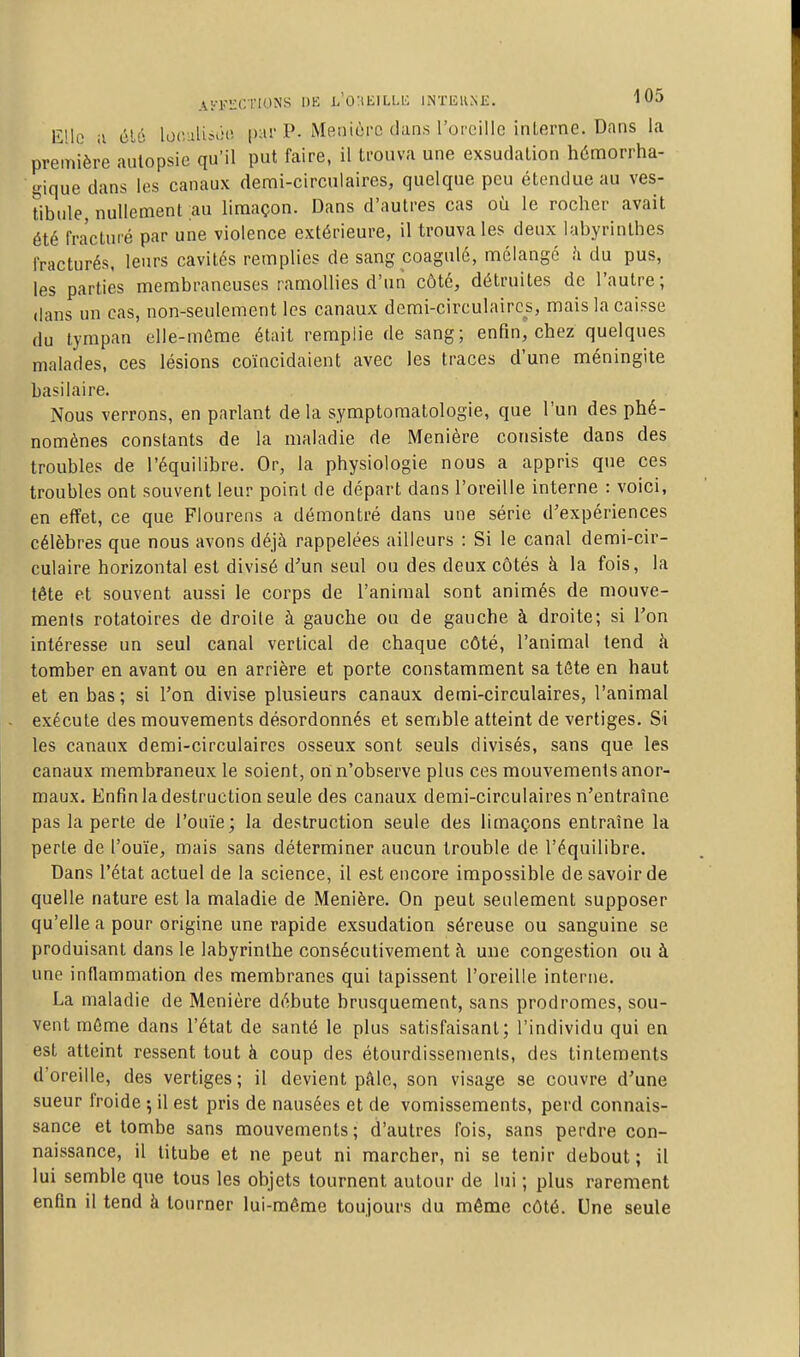 Ai'-Fï:CTIONS DE L'OltElLLli INTiîllMC. 10^ Elle il él6 loc.-iliîiUî par P. Meniùrc dans rorcillo interne. Dans la première autopsie qu'il put faire, il trouva une exsudation h6morrha- gique dans les canaux demi-circulaires, quelque peu étendue au ves- tibule, nullement ;au limaçon. Dans d'autres cas où le rocher avait été fracturé par une violence extérieure, il trouva les deux labyrinthes fracturés, leurs cavités remplies de sang coagulé, mélangé h du pus, les parties membraneuses ramollies d'un côté, détruites de l'autre; dans un cas, non-seulement les canaux demi-circulaires, mais la caisse du tympan elle-même était remplie de sang; enfin, chez quelques malades, ces lésions coïncidaient avec les traces d'une méningite basilaire. Nous verrons, en parlant delà symptoraatologie, que l'un des phé- nomènes constants de la maladie de Menière consiste dans des troubles de l'équilibre. Or, la physiologie nous a appris que ces troubles ont souvent leur point de départ dans l'oreille interne : voici, en effet, ce que Flourens a démontré dans une série d'expériences célèbres que nous avons déjà rappelées ailleurs : Si le canal demi-cir- culaire horizontal est divisé d'un seul ou des deux côtés à la fois, la tête et souvent aussi le corps de l'animal sont animés de mouve- ments rotatoires de droite à gauche ou de gauche à droite; si Ton intéresse un seul canal vertical de chaque côté, l'animal tend à tomber en avant ou en arrière et porte constamment sa tôte en haut et en bas ; si Ton divise plusieurs canaux demi-circulaires, l'animal exécute des mouvements désordonnés et semble atteint de vertiges. Si les canaux demi-circulaires osseux sont seuls divisés, sans que les canaux membraneux le soient, on n'observe plus ces mouvements anor- maux. Enfin la destruction seule des canaux demi-circulaires n'entraîne pas la perte de l'ouïe; la destruction seule des limaçons entraîne la perte de l'ouïe, mais sans déterminer aucun trouble de l'équilibre. Dans l'état actuel de la science, il est encore impossible de savoir de quelle nature est la maladie de Menière. On peut seulement supposer qu'elle a pour origine une rapide exsudation séreuse ou sanguine se produisant dans le labyrinthe consécutivement h une congestion ou à une inflammation des membranes qui tapissent l'oreille interne. La maladie de Menière débute brusquement, sans prodromes, sou- vent même dans l'état de santé le plus satisfaisant; l'individu qui en est atteint ressent tout à coup des étourdissenients, des tintements d'oreille, des vertiges ; il devient pâle, son visage se couvre d'une sueur froide 5 il est pris de nausées et de vomissements, perd connais- sance et tombe sans mouvements; d'autres fois, sans perdre con- naissance, il titube et ne peut ni marcher, ni se tenir debout ; il lui semble que tous les objets tournent autour de lui ; plus rarement enfin il tend à tourner lui-même toujours du même côté. Une seule