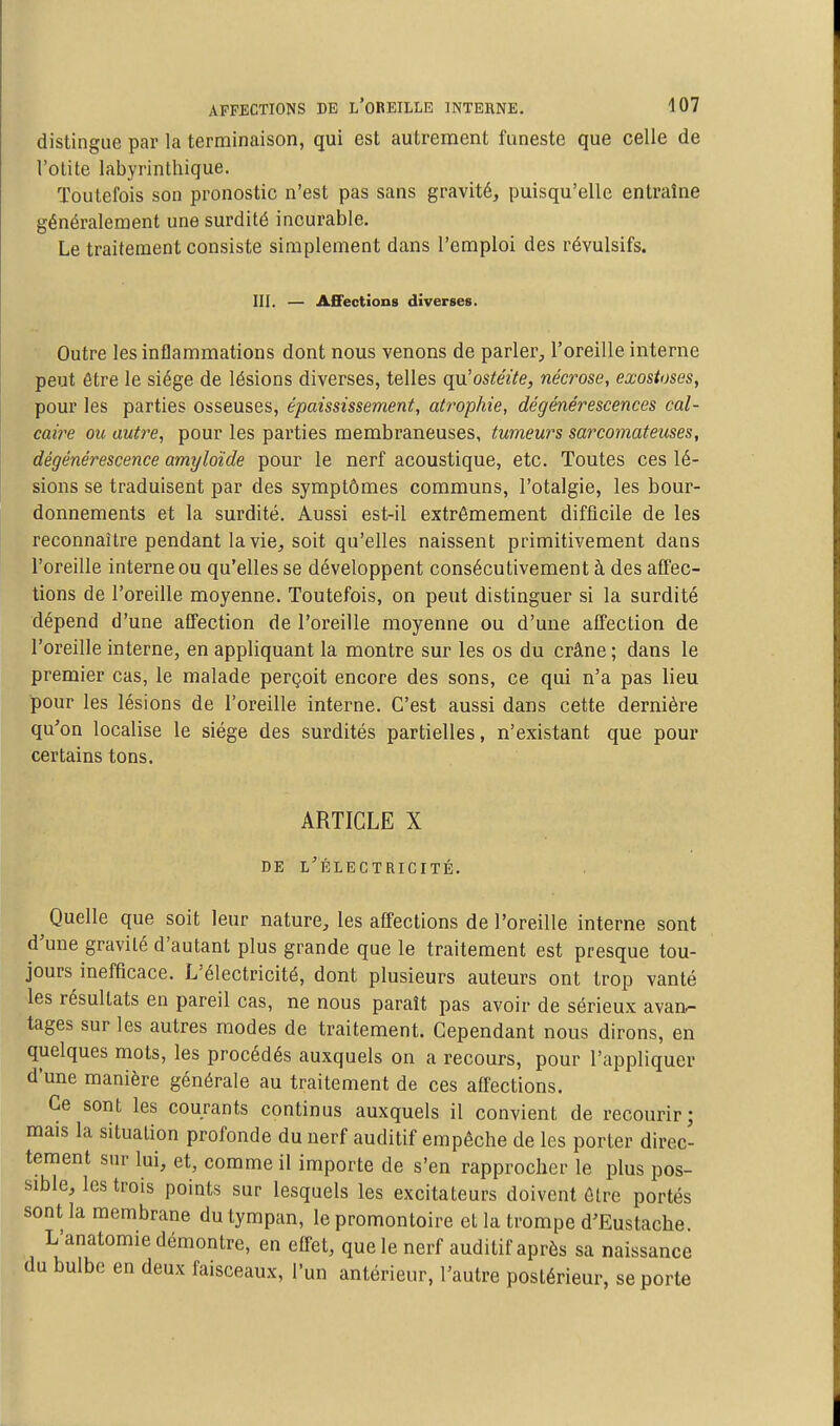 distingue par la terminaison, qui est autrement funeste que celle de l'otite labyrinthique. Toutefois son pronostic n'est pas sans gravité, puisqu'elle entraîne généralement une surdité incurable. Le traitement consiste simplement dans l'emploi des révulsifs. III. — Affections diverses. Outre les inflammations dont nous venons de parler, l'oreille interne peut être le siège de lésions diverses, telles qu'ostéite, nécrose, exostoses, pour les parties osseuses, épaississement, atrophie, dégénérescences cal- caire ou autre, pour les parties membraneuses, tumeurs sarcomateuses, dégénérescence amyloïde pour le nerf acoustique, etc. Toutes ces lé- sions se traduisent par des symptômes communs, l'otalgie, les bour- donnements et la surdité. Aussi est-il extrêmement difficile de les reconnaître pendant la vie, soit qu'elles naissent primitivement dans l'oreille interne ou qu'elles se développent consécutivement à des affec- lions de l'oreille moyenne. Toutefois, on peut distinguer si la surdité dépend d'une affection de l'oreille moyenne ou d'une affection de l'oreille interne, en appliquant la montre sur les os du crâne ; dans le premier cas, le malade perçoit encore des sons, ce qui n'a pas lieu pour les lésions de l'oreille interne. C'est aussi dans cette dernière qu'on localise le siège des surdités partielles, n'existant que pour certains tons. ARTICLE X DE l'Électricité. Quelle que soit leur nature, les affections de l'oreille interne sont d'une gravité d'autant plus grande que le traitement est presque tou- jours inefficace. L'électricité, dont plusieurs auteurs ont trop vanté les résultats en pareil cas, ne nous paraît pas avoir de sérieux avan^ tages sur les autres modes de traitement. Cependant nous dirons, en quelques mots, les procédés auxquels on a recours, pour l'appliquer d'une manière générale au traitement de ces affections. Ce sont les courants continus auxquels il convient de recourir; mais la situation profonde du nerf auditif empêche de les porter direc- tement sur lui, et, comme il importe de s'en rapprocher le plus pos- sible, les trois points sur lesquels les excitateurs doivent être portés sont la membrane du tympan, le promontoire et la trompe d'Eustache. L'anatomie démontre, en effet, que le nerf auditif après sa naissance du bulbe en deux faisceaux, l'un antérieur, l'autre postérieur, se porte