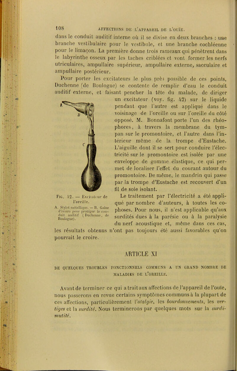 dans le conduiL audilif interne où il se divise en denx branches : une branche vesLibulairc pour le vestibule, et une branche cochléenne pour le limaçon. La première donne trois rameaux qui pénètrent dans le labyrinthe osseux par les taches criblées et vont former les nerfs utriculaires, ampullaire supérieur, ampullaire externe, sacculaire et ampullaire postérieur. Pour porter les excitateurs le plus près possible de ces points, Duchenne (de Boulogne) se contente de remplir d'eau le conduit auditif externe, et faisant pencher la téle du malade, de diriger un excitateur (voy. fig. U2) sur le liquide pendant que l'autre est appliqué dans le voisinage de l'oreille ou sur l'oreille du côté opposé. M. Bonnafont porte l'un des rhéo- phores, à travers la membrane du tym- pan sur le promontoire, et l'autre dans l'in- térieur même de la trompe d'Eustache. L'aiguille dont il se sert pour conduire Télec- tricilé sur le promontoire est isolée par une enveloppe de gomme élastique, ce qui per- met de localiser l'effet du courant autour du promontoire. De même, le mandrin qui passe par la trompe d'Eustache est recouvert d'un fil de soie isolant. Le traitement par l'électricité a été appli- qué par nombre d'auteurs, à toutes les co- phoses. Pour nous, il n'est applicable qu'aux Bouio|,'5.''^ (Diiciienne, do surdités ducs à la parésic ou à la paralysie du nerf acoustique et, même dans ces cas, les résultats obtenus n'ont pas toujours été aussi favorables qu'on pourrait le croire. Fia. i2. — Extii;i(( iir de l'oreille. A. Slylet niclnlliqiie. — B. Giiîno d'ivoiri! pi'ok'itei' le oon- ARTICLE XI DE QUELQUES TROUBLES FONCTIONNELS COMMUNS A UN GRAND NOMBRE DE MALADIES DE l'OREILLE. Avantde terminer ce qui a trait aux affections de l'appareil de l'ouïe, nous passerons en revue certains symptômes communs à la plupart de ces aflections, particulièrement l'otalgie, les bourdon)) e ment s, les ver- tiges et la s)x)'dité. Nous terminerons par quelques mois sur la surdi- mutité.