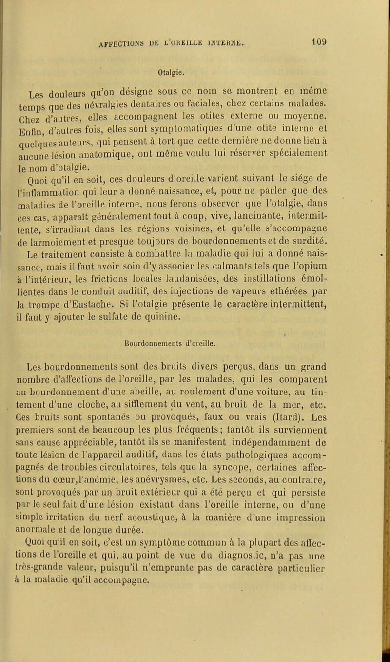 Otalgie. Les douleurs qu'on désigne sous ce nom se montrent en même temps que des névralgies dentaires ou faciales, chez certains malades. Chez d'autres, elles accompagnent les otites externe ou moyenne. Enfin d'autres fois, elles sont symplomatiques d'une otite interne et quelques auteurs, qui pensent à tort que cette dernière ne donne lieli à aucune lésion anatomique, ont même voulu lui réserver spécialement le nom d'otalgie. Quoi qu'il en soit, ces douleurs d'oreille varient suivant le siège de l'inflammation qui leur a donné naissance, et, pour ne parler que des maladies de l'oreille interne, nous ferons observer que l'otalgie, dans ces cas, apparaît généralement tout à coup, vive, lancinante, intermit- tente, s'irradiant dans les régions voisines, et qu'elle s'accompagne de larmoiement et presque toujours de bourdonnements et de surdité. Le traitement consiste à combattre la maladie qui lui a donné nais- sance, mais il faut avoir soin d'y associer les calmants tels que l'opium à l'intérieur, les frictions locales laudanisées, des instillations émoi- lientes dans le conduit auditif, des injections de vapeurs éthérées par la trompe d'Eustache. Si l'otalgie présente le caractère intermittent, il faut y ajouter le sulfate de quinine. Bourdonnements d'oreille. Les bourdonnements sont des bruits divers perçus, dans un grand nombre d'affections de l'oreille, par les malades, qui les comparent au bourdonnement d'une abeille, au roulement d'une voiture, au tin- tement d'une cloche, au sifflement du vent, au bruit de la mer, etc. Ces bruits sont spontanés ou provoqués, faux ou vrais (Itard). Les premiers sont de beaucoup les plus fréquents; tantôt ils surviennent sans cause appréciable, tantôt ils se manifestent indépendamment de toute lésion de l'appareil auditif, dans les états pathologiques accom- pagnés de troubles circulatoires, tels que la syncope, certaines aflec- tions du cœur,ranémie, les anévrysmes, etc. Les seconds, au contraire, sont provoqués par uri bruit extérieur qui a été perçu et qui persiste par le seul fait d'une lésion existant dans l'oreille interne, ou d'une simple irritation du nerf acoustique, à la manière d'une impression anormale et de longue durée. Quoi qu'il en soit, c'est un symptôme commun à la plupart des afï'ec- tions de l'oreille et qui, au point de vue du diagnostic, n'a pas une Ircs-grande valeur, puisqu'il n'emprunte pas de caractère particulier à la maladie qu'il accompagne.