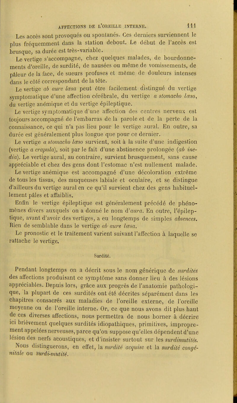 Les accès sont provoqués ou spontanés. Ces derniers surviennent le plus fréquemment dans la station debout. Le début de l'accès est brusque, sa durée est très-variable. Le vertige s'accompagne, chez quelques malades, de bourdonne- ments d'oreille, de surdité, de nausées ou même de vomissements, de pâleur de la face, de sueurs profuses et môme de douleurs intenses dans le côté correspondant de la tête. Le vertige ab aura lœsa peut être facilement distingué du vertige symptomatique d'une affection cérébrale, du vertige a stomacho lœso, du vertige anémique et du vertige épileptique. Le vertige symptomatique d'une affection des centres nerveux est toujours accompagné de l'embarras delà parole et de la perte de la connaissance, ce qui n'a pas lieu pour le vertige aurai. En outre, sa durée est généralement plus longue que pour ce dernier. Le vertige a stomacho lœso survient, soit à la suite d'une indigestion (vertige a crapula), soit par le fait d'une abstinence prolongée {ab ine- dia). Le vertige aurai, au contraire, survient brusquement, sans cause appréciable et chez des gens dont l'estomac n'est nullement malade. Le vertige anémique est accompagné d'une décoloration extrême de tous les tissus, des muqueuses labiale et oculaire, et se distingue d'ailleurs du vertige aurai en ce qu'il survient chez des gens habituel- lement pâles et affaiblis. Enfin le vertige épileptique est généralement précédé de phéno- mènes divers auxquels on a donné le nom d'awm. En outre, Tépilep- tique, avant d'avoir des vertiges, a eu longtemps de simples absences. Rien de semblable dans le vertige ab aure lœsa. Le pronostic et le traitement varient suivant l'affection à laquelle se rattache le vertige. Surdité. Pendant longtemps on a décrit sous le nom générique de surdités des affections produisant ce symptôme sans donner lieu à des lésions appréciables. Depuis lorsj grâce aux progrès de l'anatomie pathologi- que, la plupart de ces surdités ont été décrites séparément dans les chapitres consacrés aux maladies de l'oreille externe, de l'oreille moyenne ou de l'oreille interne. Or, ce que nous avons dit plus haut de ces diverses affections, nous permettra de nous borner à décrire ici brièvement quelques surdités idiopathiques, primitives, impropre- ment appelées nerveuses, parce qu'on suppose qu'elles dépendent d'une lésion des nerfs acoustiques, et d'insister surtout sur les surdimutités. Nous distinguerons, eh effet, la surdité acquise et la surdité congé- nitale ou surdi-mUtité.