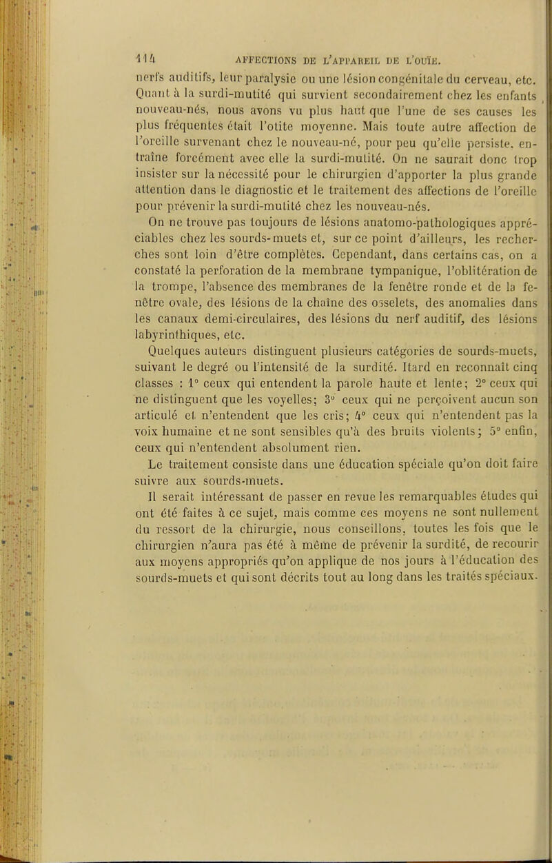 nerfs auditifs, leur paralysie ou une lésion congénitale du cerveau, etc. Quant à la surdi-mutité qui survient secondairement chez les enfants nouveau-nés, nous avons vu plus haut que 1 une de ses causes les plus fréquentes était l'otite moyenne. Mais toute autre affection de Torcille survenant chez le nouveau-né, pour peu qu'elle persiste, en- traîne forcément avec elle la surdi-mulité. On ne saurait donc trop insister sur la nécessité pour le chirurgien d'apporter la plus grande attention dans le diagnostic et le traitement des affections de l'oreille pour prévenir la surdi-mulité chez les nouveau-nés. On ne trouve pas toujours de lésions anatomo-palhologiques appré- ciables chez les sourds-muets et, sur ce point d'ailleurs, les recher- ches sont loin d'être complètes. Cependant, dans certains cas, on a constaté la perforation de la membrane tympanique, l'oblitération de la trompe, l'absence des membranes de la fenêtre ronde et de la fe- nêtre ovale, des lésions de la chaîne des oîselets, des anomalies dans les canaux demi-circulaires, des lésions du nerf auditif, des lésions labyrinthiques, etc. Quelques auteurs distinguent plusieurs catégories de sourds-muets, suivant le degré ou l'intensité de la surdité. Itard en reconnaît cinq classes : 1° ceux qui entendent la parole haute et lente; 2° ceux qui ne distinguent que les voyelles; 3 ceux qui ne perçoivent aucun son articulé et n'entendent que les cris; U° ceux qui n'entendent pas la voix humaine et ne sont sensibles qu'à des bruits violents; 5° enfin, ceux qui n'entendent absolument rien. Le traitement consiste dans une éducation spéciale qu'on doit faire suivre aux sourds-muets. Il serait intéressant de passer en revue les remarquables études qui ont été faites à ce sujet, mais comme ces moyens ne sont nullement du ressort de la chirurgie, nous conseillons, toutes les fois que le chirurgien n'aura pas été à même de prévenir la surdité, de recourir aux moyens appropriés qu'on applique de nos jours à l'éducation des sourds-muets et qui sont décrits tout au long dans les traités spéciaux.