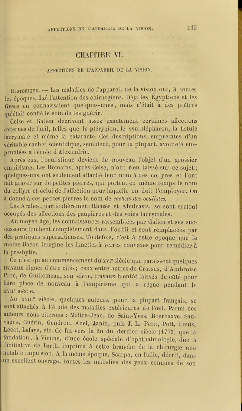 CHAPITRE VI. AFFECTIONS DE L'APPAREIL DE LA VISION. Historique. — Les maladies de l'appareil de la vision ont, à loules les époques, fixé l'attention des chirurgiens. Déjà les Égyptiens et les Grecs en connaissaient quelques-unes, mais c'était à des pi êtres qu'était confié le soin de les guérir. Celse et Galien décrivent assez exactement certaines affections externes de l'œil, telles que le ptérygion, le symblépliaron, la fistule lacrymale et même la cataracte. Ces descriptions, empreintes d'un véritable cachet scientifique, semblent, pour la plupart, avoir été em- pruntées à l'école d'Alexandrie. Après eux, l'oculistique devient de nouveau l'objet d'un grossier empirisme. Les Romains, après Celse, n'ont rien laissé sur ce sujet; quelques-uns ont seulement attaché leur nom à des collyres et l'ont l'ait graver sur de petites pierres, qui portent en même temps le nom du collyre et celui de l'affection pour laquelle on doit l'employer. On a donné à ces petites pierres le nom de cachets des oculistes. Les Arabes, particulièrement Rhazès et Abulcasis, se sont surtout occupés des affections des paupières et des voies lacrymales. Au moyen âge, les connaissances rassemblées par Galien et ses suc- cesseurs tombent complètement dans l'oubli et sont remplacées par des pratiques superstitieuses. Toutefois, c'est à cette époque que le moine Bacon imagine les lunettes à verres convexes pour remédier à la presbytie. Ce n'est qu'au commencement du xvi^ siècle que paraissent quelques travaux dignes d'être cités; ceux entre autres de Crassus, d'Ambroise Paré, de Guillemeau, son élève, travaux bientôt laissés de côté pour faire place de nouveau à l'empirisme qui a régné pendant le XYH' siècle. Au XVIII* siècle, quelques auteurs, pour la plupart français, se sont attachés à l'étude des maladies extérieures de l'œil. Parmi ces auteurs nous citerons : Maître-Jean, de Saint-Yves, Boerhaave, Sau- vages, Guérin, Gendron, Anel, Janin, puis J. L. Petit, Pott, Louis, Lecat, Lafaye, etc. Ce fut vers la fin du dernier siècle (1773) que la fondation, à Vienne, d'une école spéciale d'ophlhalmologie, due à l'initiative de Barth, imprima à cette branche de la chirurgie une notable impulsion. A la même époque, Scarpa, en Italie, décrit, dans un excellent ouvrage, toutes les maladies des yeux connues de son