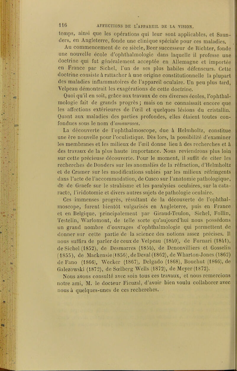temps, ainsi que les opérations qui leur sont applicables, et Saun- ders, en Angleterre, fonde une clinique spéciale pour ces maladies. Au commencement de ce siècle, Beer successeur de llichter, fonde une nouvelle école d'oplithalmologie dans laquelle il professe une doctrine qui fut généralement acceptée en Allemagne et importée en France par Siebel, l'un de ses plus babiles défenseurs. Cette doctrine consiste à rattacher à une origine constitutionnelle la plupart des maladies inflammatoires de l'appareil oculaire. Un peu plus tard, Velpeau démontrait les exagérations de celte doctrine. Quoi qu'il en soit, grâce aux travaux de ces diverses écoles, roplitbal- mologie fait de grands progrès ; mais on ne connaissait encore que les affections extérieures de l'oeil et quelques lésions du cristallin. Quant aux maladies des parties profondes, elles étaient toutes con- fondues sous le nom d'amnuroses. La découverte de l'ophtbalmoscope, due à Helmhollz, constitue une ère nouvelle pour l'oculistique. Dès lors, la possibilité d'examiner les membranes et les milieux de l'œil donne lieu à des recherches et à des travaux de la plus haute importance. Nous reviendrons plus loin sur cette précieuse découverte. Pour le moment, il suffit de citer les recherches de Donders sur les anomalies de la réfraction, d'Helmholtz et de Cramer sur les modifications subies par les milieux réfringents dans l'acte de l'accommodation, de Cusco sur l'anatomie pathologique, dB de Graefe sur le strabisme et les paralysies oculaires, sur la cata- racte, l'iridotomie et divers autres sujets de pathologie oculaire. Ces immenses progrès, résultant de la découverte de l'ophthal- moscope, furent bientôt vulgarisés en Angleterre, puis en France et en Belgique, principalement par Giraud-Teulon, Sichel, Follin, Testelin, Warlomont, de telle sorte qu'aujourd'hui nous possédons un grand nombre d'ouvrages d'ophthalmologie qui permettent de donner sur cette partie de la science des notions assez précises. Il nous suffira de parler de ceux de Velpeau (1840), de Furnari (ISZil), de Sichel (1852), de Desmarres (185^i), de Denonvilliers et Gosselin (1855), de Mackensie(1856),deDeval(18f32),deWharton-Jones (1862) deFano (1866), Wecker (1867), Delgado (1S68), Bouchut (1S66), de Galezowski (1872), de Sœlberg Wells (1872), de Meyer (1872). Nous avons consulté avec soin tous ces travaux, et nous remercions notre ami, M. le docteur Fieuzal, d'avoir bien voulu collaborer avec nous à quelques-unes de ces recherches.