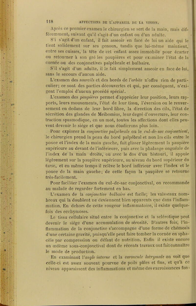 Après ce premier examen le chirurgien se sert de la main, mais dif- féremment^ suivant qu'il s'agit d'un enfant ou d'un adulte. S'i s'agit d'un enfant, il fait asseoir en face de lui un aide qui le tient solidement sur ses genoux, tandis que lui-môme maintient, entre ses cuisses, la tête de cet enfant assez immobile pour écarter ou retourner h son gré les paupières et pour examiner l'état de la cornée ou des conjonctives palpébrale et bulbaire. S'il s'agit d'un adulte, il le fait simplement asseoir en face de lui, sans le secours d'aucun aide. L'examen des sourcils et des bords de Vorhite n'offre rien de parti- culier; ce sont des parties découvertes et qui, par conséquent, n'exi- gent l'emploi d'aucun procédé spécial. L'examen des paupières permet d'apprécier leur position, leurs rap- ports, leurs mouvements, l'état de leur tissu, l'éversion ou le renver- sement en dedans de leur bord libre, la direction des cils, l'état de sécrétion des glandes de Meibomius, leur degré d'ouverture, leur con- traction spasmodique, en un mot, toutes les affections dont elles peu- vent devenir le siège et que nous étudierons plus loin. Pour explorer la conjonctive palpébrale ou le cul-de-sac conjonctival, le chirurgien prend la peau du bord palpébral et non les cils entre le pouce et l'index de la main gauche, fait glisser légèrement la paupière supérieure au devant de l'inférieure, puis avec la phalange onguéale de l'index de la main droite, ou avec le dos d'un bistouri, il appuie légèrement sur la paupière supérieure, au niveau du bord supérieur du tarse, et en même temps il relève le bord inférieur avec l'index et le pouce de la main gauche; de cette façon la paupière se retourne très-facilement. Pour faciliter l'examen du cul-de-sac conjonctival, on recommande au malade de regarder fortement en bas. L'examen de la conjonctive bulbaire est facile; les vaisseaux nom- breux qui la doublent ne deviennent bien apparents que dans l'inflam- mation. En dehors de cette rougeur inflammatoire, il existe quelque- fois des ecchymoses. Le tissu cellulaire situé entre la conjonctive et la sclérotique peut devenir le siège d'une accumulation de sérosité. D'autres fois, l'in- flammation de la conjonctive s'accompagne d'une forme de chémosis d'une certaine gravité, puisqu'elle peut faire tomber la cornée en spha- cèle par compression ou défaut de nutrition. Enfin il existe encore un œdème sous-conjonctival dont de récents travaux ont fait connaître le mode de production. En examinant Vangle interne et la caroncule laèrymale on voit que celle-ci est assez souvent pourvue de poils pâles et fins, et qu'à ce niveau apparaissent des inflammations et même des excroissances fon-