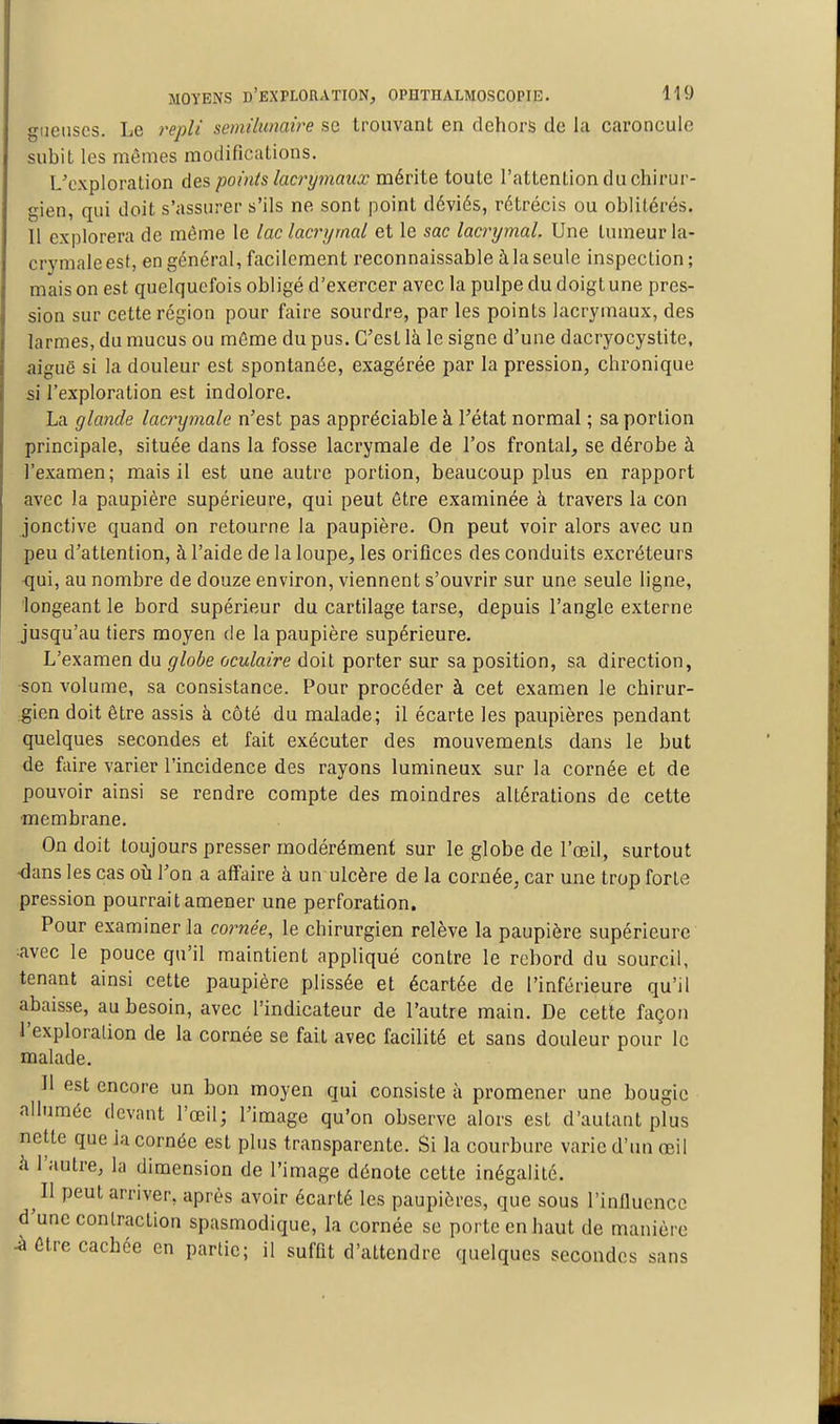 gueuses. Le repli semilunaire se trouvant en dehors de la caroncule subit les mêmes modifications. L'exploration des points lacrymaux mérite toute l'attention du chirur- gien, qui doit s'assurer s'ils ne sont point déviés, rétrécis ou oblitérés. Il explorera de même le lac lacrymal et le sac lacrrjmal. Une tumeur la- crymale est, en général, facilement reconnaissable àlaseule inspection; mais on est quelquefois obligé d'exercer avec la pulpe du doigt une pres- sion sur cette région pour faire sourdre, par les points lacrymaux, des larmes, du mucus ou même du pus. C'est là le signe d'une dacryocystite, aiguë si la douleur est spontanée, exagérée par la pression, chronique si l'exploration est indolore. La glande lacrymale n'est pas appréciable à l'état normal ; sa portion principale, située dans la fosse lacrymale de l'os frontal, se dérobe à l'examen; mais il est une autre portion, beaucoup plus en rapport avec la paupière supérieure, qui peut être examinée à travers la con jonctive quand on retourne la paupière. On peut voir alors avec un peu d'attention, à l'aide de la loupe, les orifices des conduits excréteurs ■qui, au nombre de douze environ, viennent s'ouvrir sur une seule ligne, longeant le bord supérieur du cartilage tarse, depuis l'angle externe jusqu'au tiers moyen de la paupière supérieure. L'examen du globe oculaire doit porter sur sa position, sa direction, son volume, sa consistance. Pour procéder à cet examen le chirur- gien doit être assis à côté du malade; il écarte les paupières pendant quelques secondes et fait exécuter des mouvements dans le but de faire varier l'incidence des rayons lumineux sur la cornée et de pouvoir ainsi se rendre compte des moindres altérations de cette ■membrane. On doit toujours presser modérément sur le globe de l'œil, surtout ■dans les cas où Ton a affaire à un ulcère de la cornée, car une trop forte pression pourrait amener une perforation. Pour examiner la comee, le chirurgien relève la paupière supérieure avec le pouce qu'il maintient appliqué contre le rebord du sourcil, tenant ainsi cette paupière plissée et écartée de l'inférieure qu'il abaisse, au besoin, avec l'indicateur de l'autre main. De cette façon l'exploration de la cornée se fait avec facilité et sans douleur pour le malade. Il est encore un bon moyen qui consiste à promener une bougie allumée devant l'œil; l'image qu'on observe alors est d'autant plus nette que la cornée est plus transparente. Si la courbure varie d'un œil à l'autre, la dimension de l'image dénote cette inégalité. Il peut arriver, après avoir écarté les paupières, que sous l'inlluencc d'une contraction spasmodique, la cornée se porte en haut de manière i être cachée en partie; il suffit d'attendre quelques secondes sa sans