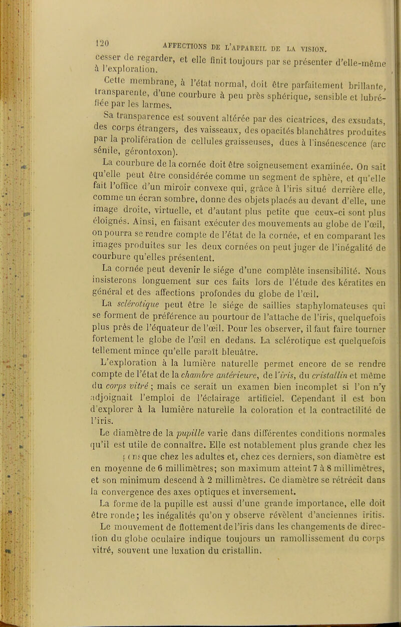 cesser de regarder, et elle finit toujours par se présenter d'elle-même a l exploralion. Cette membrane, à l'état normal, doit être parfaitement brillante transparente, d'une courbure à peu près sphérique, sensible et lubré- fwîepar les larmes. Sa transparence est souvent altérée par des cicatrices, des exsudats, des corps étrangers, des vaisseaux, des opacités blanchâtres produites par la prolifération de cellules graisseuses, dues à l'insénescence (arc sénile, gérontoxon). La courbure de la cornée doit être soigneusement examinée. On sait qu'elle peut être considérée comme un segment de sphère, et qu'elle fait l'office d'un miroir convexe qui, grâce à l'iris situé derrière elle, comme un écran sombre, donne des objets placés au devant d'elle, une image droite, virtuelle, et d'autant plus petite que ceux-ci sont plus éloignés. Ainsi, en faisant exécuter des mouvements au globe de l'œil, on pourra se rendre compte de l'état de la cornée, et en comparant les images produites sur les deux cornées on peut juger de l'inégalité de courbure qu'elles présentent. La cornée peut devenir le siège d'une complète insensibilité. Nous insisterons longuement sur ces faits lors de l'étude des kératites en général et des affections profondes du globe de l'œil. La sclérotique peut être le siège de saillies staphylomateuses qui se forment de préférence au pourtour de l'attache de l'iris, quelquefois plus près de l'équaleur de l'œil. Pour les observer, il faut faire tourner fortement le globe de l'œil en dedans. La sclérotique est quelquefois tellement mince qu'elle paraît bleuâtre. L'exploration à la lumière naturelle permet encore de se rendre compte de l'état de la chambre antérieure, de Vijns, du onstallin et même du co7'ps vitré; mais ce serait un examen bien incomplet si l'on n'j' adjoignait l'emploi de l'éclairage artificiel. Cependant il est bon d'explorer à la lumière naturelle la coloration et la contractilité de l'iris. Le diamètre de la pupille varie dans différentes conditions normales rju'il est utile de connaître. Elle est notablement plus grande chez les f ( ne que chez les adultes et, chez ces derniers, son diamètre est en moyenne de 6 millimètres; son maximum atteint? à8 millimètres, et son minimum descend à 2 millimètres. Ce diamètre se rétrécit dans la convergence des axes optiques et inversement. La fornie de la pupille est aussi d'une grande importance, elle doit être ronde; les inégalités qu'on y observe révèlent d'anciennes iritis. Le mouvement de flottement de l'iris dans les changements de direc- tion du globe oculaire indique toujours un ramollissement du corps vitré, souvent une luxation du cristallin.