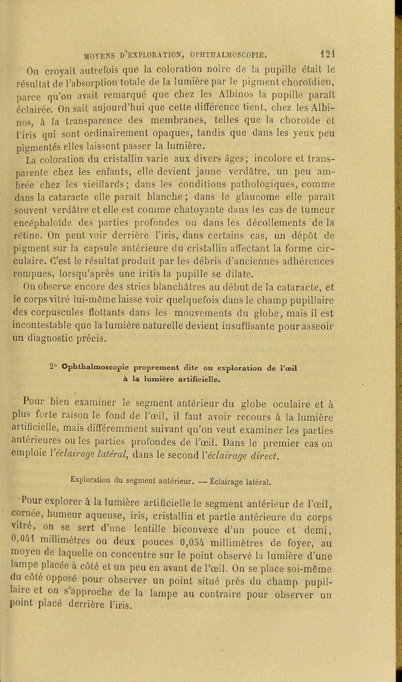 On croyait autrefois que la coloration noire de la pupille était le résultat de l'absorption totale de la lumière par le pigment choroïdien, parce qu'on avait remarqué que chez les Albinos la pupille paraît éclairée. On sait aujourd'hui que cette différence tient, chez les Albi- nos, à la transparence des membranes, telles que la choroïde et l'iris qui sont ordinairement opaques, tandis que dans les yeux peu pigmentés elles laissent passer la lumière. La coloration du cristallin varie aux divers âges; incolore et trans- parente chez les enfants, elle devient jaune verdâtrc, un peu am- brée chez les vieillards; dans les conditions pathologiques, comme dans la cataracte elle paraît blanche; dans le glaucome elle paraît souvent verdâtre et elle est comme chatoyante dans les cas de tumeur encéphaloïde des parties profondes ou dans les décollements de la rétine. On peut voir derrière l'iris, dans certains cas, un dépôt de pigment sur la capsule antérieure du cristallin afiectant la forme cir- culaire. C'est le résultat produit par les débris d'anciennes adhérences rompues, lorsqu'après une iritis la pupille se dilate. On observe encore des stries blanchâtres au début de la cataracte, et le corps vitré lui-môme laisse voir quelquefois dans le champ pupillaire des corpuscules flottants dans les mouvements du globe, mais il est incontestable que la lumière naturelle devient insuffisante pour asseoir un diagnostic précis. 2° Ophthalmoscopie proprement dite ou exploration de l'œil à la lumière artificielle. Pour bien examiner le segment antérieur du globe oculaire et à plus forte raison le fond de l'œil, il faut avoir recours à la lumière artificielle, mais différemment suivant qu'on veut examiner les parties antérieures ouïes parties profondes de Toeil. Dans le premier cas on emploie l'éclairage latéral, dans le second Véclairage direct. Exploration du segment antérieur. — Éclairage latéral. Pour explorer à la lumière artificielle le segment antérieur de l'œil, cornée, humeur aqueuse, iris, cristallin et partie antérieure du corps vitré, on se sert d'une lentille biconvexe d'un pouce et demi, 0,OZil millimètres ou deux pouces 0,054 millimètres de foyer, au moyen de laquelle on concentre sur le point observé la lumière d'une lampe placée h côté et un peu en avant de l'œil. On se place soi-même du côté opposé pour observer un point situé près du champ pupil- laire et on s'approche de la lampe au contraire pour observer un point placé derrière l'iris.