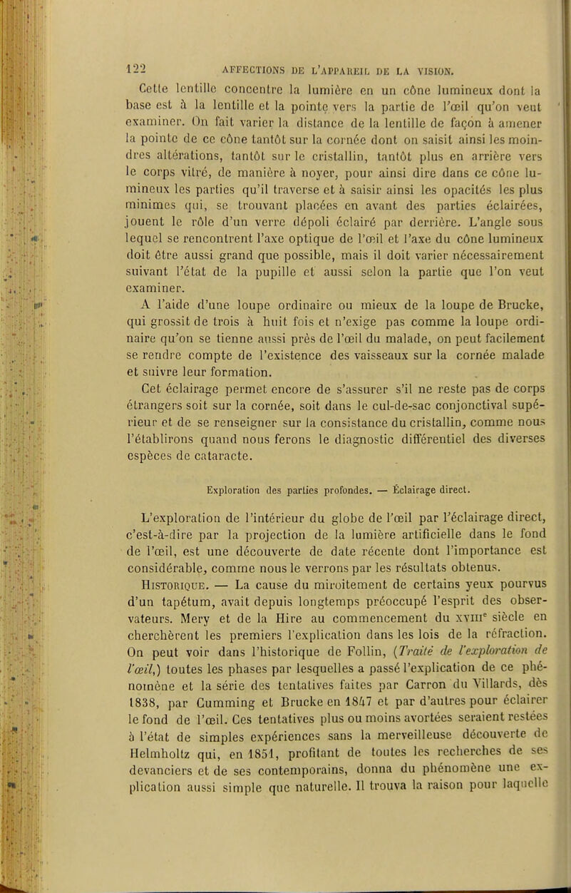 Celte lentille concentre la lumière en un cône lumineux dont la base est à la lentille et la poinLç vers la partie de Tœil qu'on veut examiner. On fait varier la dislance de la lentille de façon à amener la pointe de ce cône tantôt sur la cornée dont on saisit ainsi les moin- dres altérations, tantôt sur le cristallin, tantôt plus en arrière vers le corps vitré, de manière à noyer, pour ainsi dire dans ce cône lu- mineux les parties qu'il traverse et à saisir ainsi les opacités les plus minimes qui, se trouvant placées en avant des parties éclairées, jouent le rôle d'un verre dépoli éclairé par derrière. L'angle sous lequel se rencontrent l'axe optique de l'œil et l'axe du cône lumineux doit être aussi grand que possible, mais il doit varier nécessairement suivant l'état de la pupille et aussi selon la partie que l'on veut examiner. A l'aide d'une loupe ordinaire ou mieux de la loupe de Brucke, qui grossit de trois à huit fois et n'exige pas comme la loupe ordi- naire qu'on se tienne aussi près de l'œil du malade, on peut facilement se rendre compte de l'existence des vaisseaux sur la cornée malade et suivre leur formation. Cet éclairage permet encore de s'assurer s'il ne reste pas de corps étrangers soit sur la cornée, soit dans le cul-de-sac conjonctival supé- rieur et de se renseigner sur la consistance du cristallin, comme nous l'établirons quand nous ferons le diagnostic différentiel des diverses espèces de cataracte. Exploration des parties profondes. — Éclairage direct. L'exploration de l'intérieur du globe de l'œil par Téclairage direct, c'est-à-dire par la projection de la lumière artificielle dans le fond de l'œil, est une découverte de date récente dont l'importance est considérable, comme nous le verrons par les résultats obtenus. Historique. — La cause du miroitement de certains yeux pourvus d'un tapétum, avait depuis longtemps préoccupé l'esprit des obser- vateurs. Mery et de la Hire au commencement du xviii^ siècle en cherchèrent les premiers l'explication dans les lois de la rcfraclion. On peut voir dans l'historique de FoUin, {Traité de l'exploration de l'œil,) toutes les phases par lesquelles a passé l'explication de ce phé- nomène et la série des tentatives faites par Carron du Villards, dès 1838, par Gumming et Brucke en \%kl et par d'autres pour éclairer le fond de l'œil. Ces tentatives plus ou moins avortées seraient restées à l'état de simples expériences sans la merveilleuse découverte de Helmholtz qui, en 1851, profitant de toutes les recherches de se- devanciers et de ses contemporains, donna du phénomène une ex- plication aussi simple que naturelle. Il trouva la raison pour laquelle