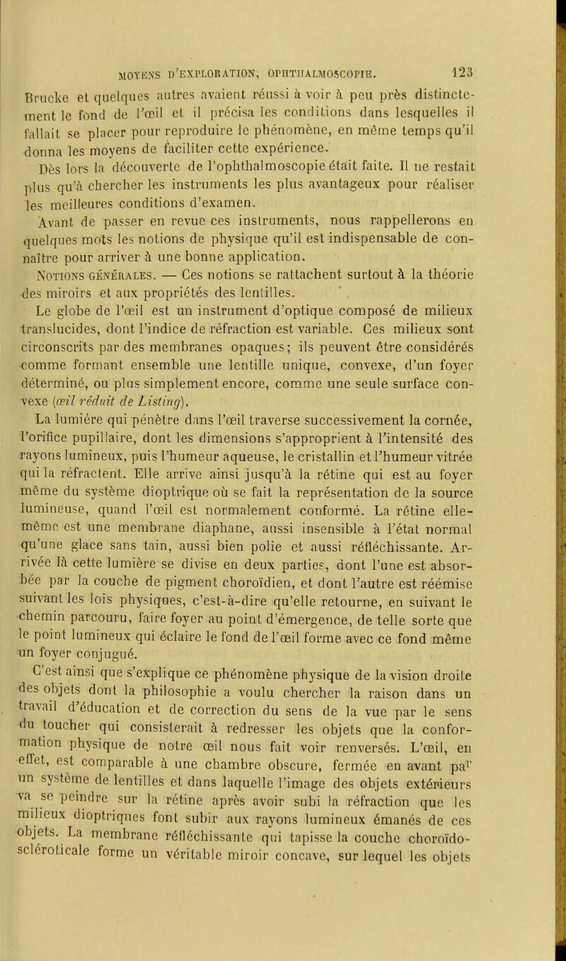 Brucke et quelques autres avaient réussi a voir ;\ peu près distincte- ment le fond de Tœil et il précisa les conditions dans lesquelles il fallait se placer pour reproduire le phénomène, en même temps qu'il donna les moyens de faciliter cette expérience. Dès lors la découverte de l'ophthalmoscopie éta:it faite. Il ne restait plus qu'à chercher les instruments les plus avantageux pour réaliser les meilleures conditions d'examen. Avant de passer en revue ces instruments, nous rappellerons en quelques mots les notions de physique qu'il est indispensable de con- naître pour arriver à une bonne application. Notions générales. — Ces notions se rattachent surtout à la théorie des miroirs et aux propriétés des lenlilles. Le globe de l'œil est un instrument d'optique composé de milieux translucides, dont l'indice de réfraction est variable. Ces milieux sont circonscrits par des membranes opaques; ils peuvent être considérés comme formant ensemble une lentille unique, convexe, d'un foyer déterminé, ou plus simplement encore, comme une seule surface con- vexe {œil réduit de Listing). La lumière qui pénètre dans l'oeil traverse successivement la cornée, l'orifice pupillaire, dont les dimensions s'approprient à l'intensité des rayons lumineux, puis l'humeur aqueuse, le cristallin et l'humeur vitrée qui la réfractent. Elle arrive ainsi jusqu'à la rétine qui est au foyer môme du système dioptrique où se fait la représentation de la source lumineuse, quand l'œil est normalement conformé. La rétine elle- même est une membrane diaphane^ aussi insensible à l'étal normal qu'une glace sans tain, aussi bien polie et aussi réfléchissante. Ar- rivée là cette lumière se divise en deux parties, dont l'une est absor- bée par la couche de pigment choroïdien, et dont l'autre est réémise suivant les lois physiques, c'est-à-dire qu'elle retourne, en suivant le chemin parcouru, faire foyer au point d'émergence, de telle sorte que le point lumineux qui éclaire le fond de l'œil forme avec ce fond même un foyer conjugué. C'est ainsi que s'explique ce phénomène physique de la vision droite des objets dont la philosophie a voulu chercher la raison dans un travail d'éducation et de correction du sens de la vue par le sens du toucher qui consisterait à redresser les objets que la confor- mation physique de notre œil nous fait voir renversés. L'œil, en efl'et, est comparable à une chambre obscure, fermée en avant pa' un système de lentilles et dans laquelle l'image des objets extérieurs va se peindre sur la rétine après avoir subi la réfraction que les milieux dioptriques font subir aux rayons lumineux émanés de ces objets. La membrane réfléchissante qui tapisse la couche choroïdo- scléroticale forme un véritable miroir concave, sur lequel les objets