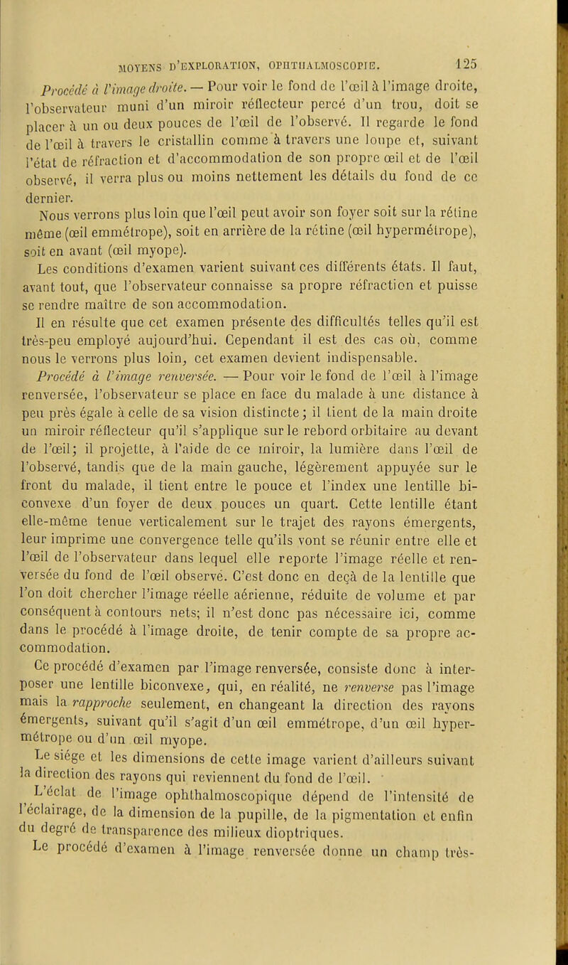 Procédé à l'image droite. — Pour voir le fond de l'œil à l'image droite, l'observaleur muni d'un miroir réflecteur percé d'un trou, doit se placer à un ou deux pouces de l'œil de l'observé. Il regarde le fond de l'œil à travers le cristallin conmie à travers une loupe et, suivant l'état de réfraction et d'accommodation de son propre œil et de l'œil observé, il verra plus ou moins nettement les détails du fond de ce dernier. Nous verrons plus loin que l'œil peut avoir son foyer soit sur la rétine môme (œil emmétrope), soit en arrière de la rétine (œil hypermétrope), soit en avant (œil myope). Les conditions d'examen varient suivant ces différents états. Il faut, avant tout, que l'observateur connaisse sa propre réfraction et puisse se rendre maître de son accommodation. Il en résulte que cet examen présente des difficultés telles qu'il est très-peu employé aujourd'hui. Cependant il est des cas où, comme nous le verrons plus loin, cet examen devient indispensable. Procédé à Vimage renversée. — Pour voir le fond de l'œil à l'image renversée, l'observateur se place en face du malade à une distance à peu près égale à celle de sa vision distincte; il tient de la main droite un miroir réflecteur qu'il s'applique sur le rebord orbitaire au devant de l'œil; il projette, à l'aide de ce miroir, la lumière dans l'œil de l'observé, tandis que de la main gauche, légèrement appuyée sur le front du malade, il tient entre le pouce et l'index une lentille bi- convexe d'un foyer de deux pouces un quart. Cette lentille étant elle-même tenue verticalement sur le trajet des rayons émergents, leur imprime une convergence telle qu'ils vont se réunir entre elle et l'œil de l'observateur dans lequel elle reporte l'image réelle et ren- versée du fond de l'œil observé. C'est donc en deçà de la lentille que l'on doit chercher l'image réelle aérienne, réduite de volume et par conséquent à contours nets; il n'est donc pas nécessaire ici, comme dans le procédé à l'image droite, de tenir compte de sa propre ac- commodation. Ce procédé d'examen par l'image renversée, consiste donc à inter- poser une lentille biconvexe, qui, en réalité, ne renverse pas l'image mais la rapproche seulement, en changeant la direction des rayons émergents, suivant qu'il s'agit d'un œil emmétrope, d'un œil hyper- métrope ou d'un œil myope. Le siège et les dimensions de cette image varient d'ailleurs suivant la direction des rayons qui reviennent du fond de l'œil. ' L'éclat de l'image ophthalmoscopique dépend de l'intensité de l'éclairage, de la dimension de la pupille, de la pigmentation et enfin du degré de transparence des milieux dioptriques. Le procédé d'examen à l'image renversée donne un champ très-