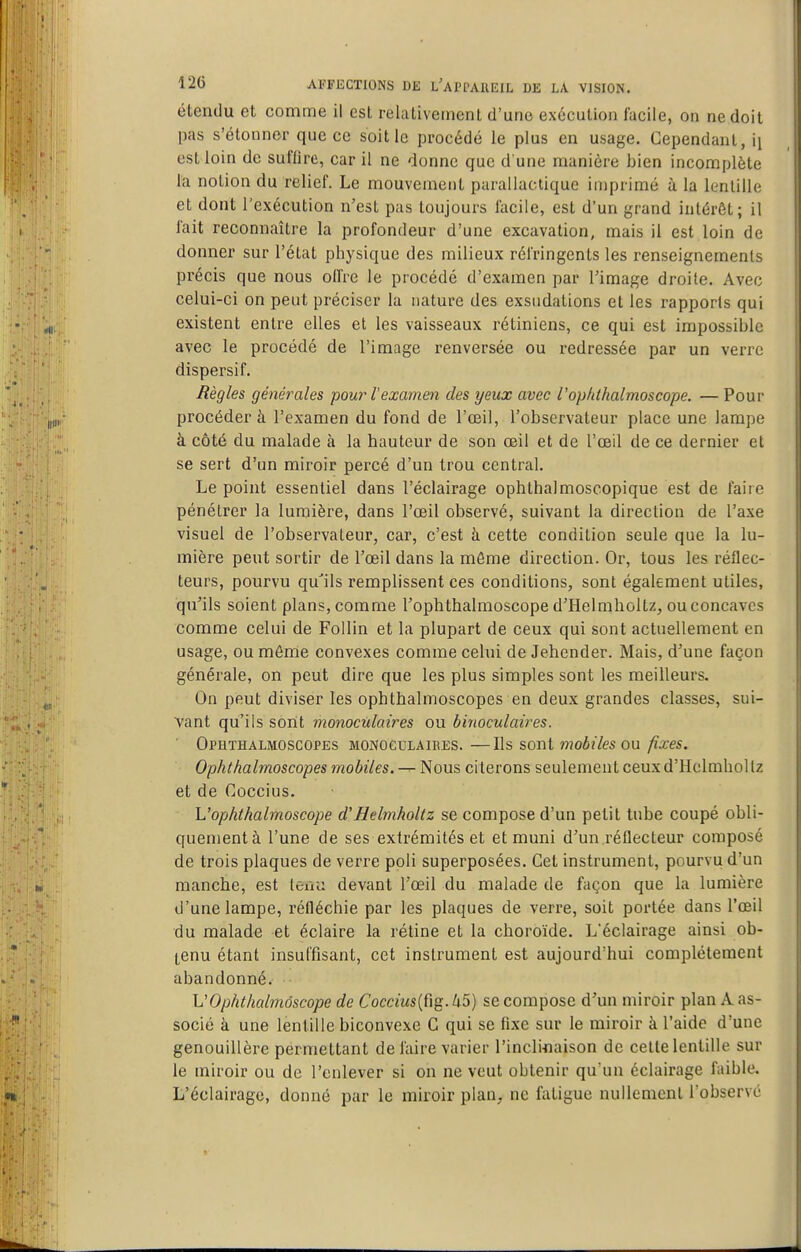 étendu et comme il est relativement d'une exécution facile, on ne doit pas s'étonner que ce soit le procédé le plus en usage. Cependant, ii est loin de suffire, car il ne donne que d'une manière bien incomplète la notion du relief. Le mouvement parallactique imprimé à la lentille et dont l'exécution n'est pas toujours Sicile, est d'un grand intérêt; il fait reconnaître la profondeur d'une excavation, mais il est loin de donner sur l'état physique des milieux réfringents les renseignements précis que nous olfre le procédé d'examen par l'image droite. Avec celui-ci on peut préciser la nature des exsudations et les rapports qui existent entre elles et les vaisseaux rétiniens, ce qui est impossible avec le procédé de l'image renversée ou redressée par un verre dispersif. Règles générales pour l'examen des yeux avec Vopidhalmoscope. — Pour procéder à l'examen du fond de l'œil, l'observateur place une lampe à côté du malade à la hauteur de son œil et de l'œil de ce dernier et se sert d'un miroir percé d'un trou central. Le point essentiel dans l'éclairage ophlhalmoscopique est de faire pénétrer la lumière, dans l'œil observé, suivant la direction de l'axe visuel de l'observateur, car, c'est à cette condition seule que la lu- mière peut sortir de l'œil dans la même direction. Or, tous les réflec- teurs, pourvu qu'ils remplissent ces conditions, sont également utiles, qu'ils soient plans, comme l'ophthalmoscope d'Helmholtz, ou concaves comme celui de Follin et la plupart de ceux qui sont actuellement en usage, ou môme convexes comme celui de Jehender. Mais, d'une façon générale, on peut dire que les plus simples sont les meilleurs. On peut diviser les ophthalmoscopes en deux grandes classes, sui- vant qu'ils sont monoculaires ou binoculaires. Ophthalmoscopes monoculaires. —Ils sont jnobileson fixes. Ophthalmoscopes moMes.^ Nous citerons seulement ceuxd'Holmhollz et de Cûccius. L'ophthalmoscope d'Helmholtz se compose d'un petit tube coupé obli- quementà l'une de ses extrémités et et muni d'un réflecteur composé de trois plaques de verre poli superposées. Cet instrument, pourvu d'un manche, est lexiu devant l'œil du malade de façon que la lumière d'une lampe, réfléchie par les plaques de verre, soit portée dans l'œil du malade et éclaire la rétine et la choroïde. L'éclairage ainsi ob- tenu étant insuffisant, cet instrument est aujourd'hui complètement abandonné. L'ophthalmoscope de Coccius{(ïg.U5) se compose d'un miroir plan A as- socié à une lentille biconvexe C qui se fixe sur le miroir à l'aide d'une genouillère permettant de faire varier l'incliflaison de cette lentille sur le miroir ou de l'enlever si on ne veut obtenir qu'un éclairage faible. L'éclairage, donné par le miroir plan, ne fatigue nullement l'observé