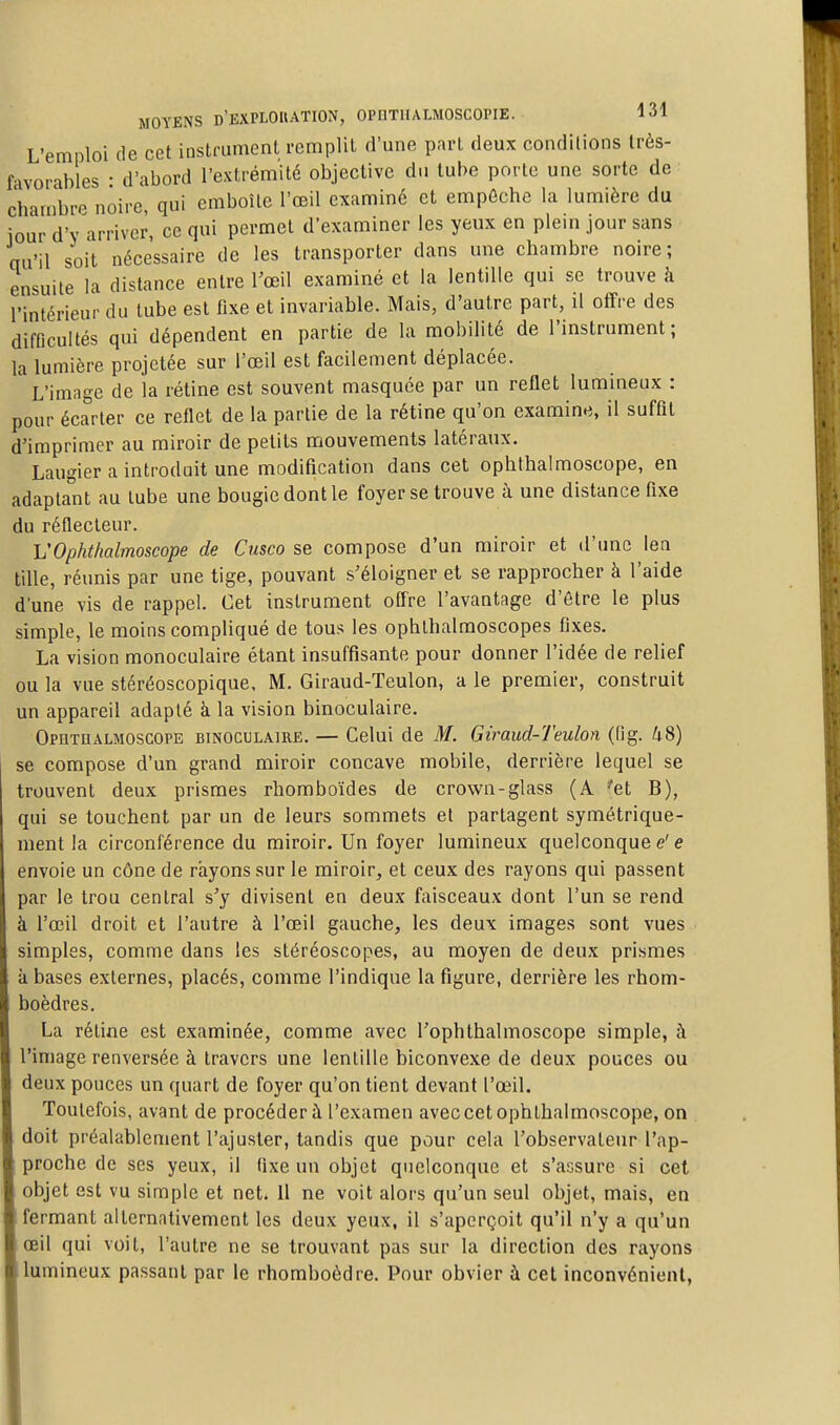L'emploi de cet instrument remplit d'une part deux conditions très- fivorables • d'abord l'extrémité objective du tube porte une sorte de chambre noire, qui emboîte l'œil examiné et empêche la lumière du jour d'Y arriver, ce qui permet d'examiner les yeux en plein jour sans qu'il soit nécessaire de les transporter dans une chambre noire ; ensuite la distance entre l'œil examiné et la lentille qui se trouve à rintcrieur du tube est fixe et invariable. Mais, d'autre part, il offre des difficultés qui dépendent en partie de la mobilité de l'instrument; la lumière projetée sur l'œil est facilement déplacée. ' L'image de la rétine est souvent masquée par un renet lumineux : pour écarter ce reflet de la partie de la rétine qu'on examine, il suffit d'imprimer au miroir de petits mouvements latéraux. Laugier a introduit une modification dans cet ophthalmoscope, en adaptant au tube une bougie dont le foyer se trouve à une distance fixe du réflecteur. VOphthalmoscope de Cusco se compose d'un miroir et d'une len tille, réunis par une tige, pouvant s'éloigner et se rapprocher à l'aide d'une vis de rappel. Cet instrument offre l'avantage d'être le plus simple, le moins compliqué de tous les ophthalmoscopes fixes. La vision monoculaire étant insuffisante pour donner l'idée de relief ou la vue stéréoscopique, M. Giraud-Teulon, a le premier, construit un appareil adapté à la vision binoculaire. Opiithauioscope binoculaire. — Celui de M. Giraud-Teulon (fig. /i8) se compose d'un grand miroir concave mobile, derrière lequel se trouvent deux prismes rhomboïdes de crown-glass (A 'et B), qui se touchent par un de leurs sommets et partagent symétrique- ment la circonférence du miroir. Un foyer lumineux quelconque e' e envoie un cône de rayons sur le miroir, et ceux des rayons qui passent par le trou central s'y divisent en deux faisceaux dont l'un se rend à l'œil droit et l'autre à l'œil gauche, les deux images sont vues simples, comme dans les stéréoscopes, au moyen de deux prismes à bases externes, placés, comme l'indique la figure, derrière les rhom- boèdres. La rétine est examinée, comme avec l'ophthalmoscope simple, à l'image renversée à travers une lentille biconvexe de deux pouces ou deux pouces un quart de foyer qu'on tient devant l'œil. Toutefois, avant de procéder à l'examen avec cet ophthalmoscope, on doit préalablement l'ajuster, tandis que pour cela l'observateur l'ap- proche de ses yeux, il (ixe un objet quelconque et s'assure si cet objet est vu simple et net. il ne voit alors qu'un seul objet, mais, en fermant alternativement les deux yeux, il s'aperçoit qu'il n'y a qu'un œil qui voit, l'autre ne se trouvant pas sur la direction des rayons lumineux passant par le rhomboèdre. Pour obvier à cet inconvénienl,