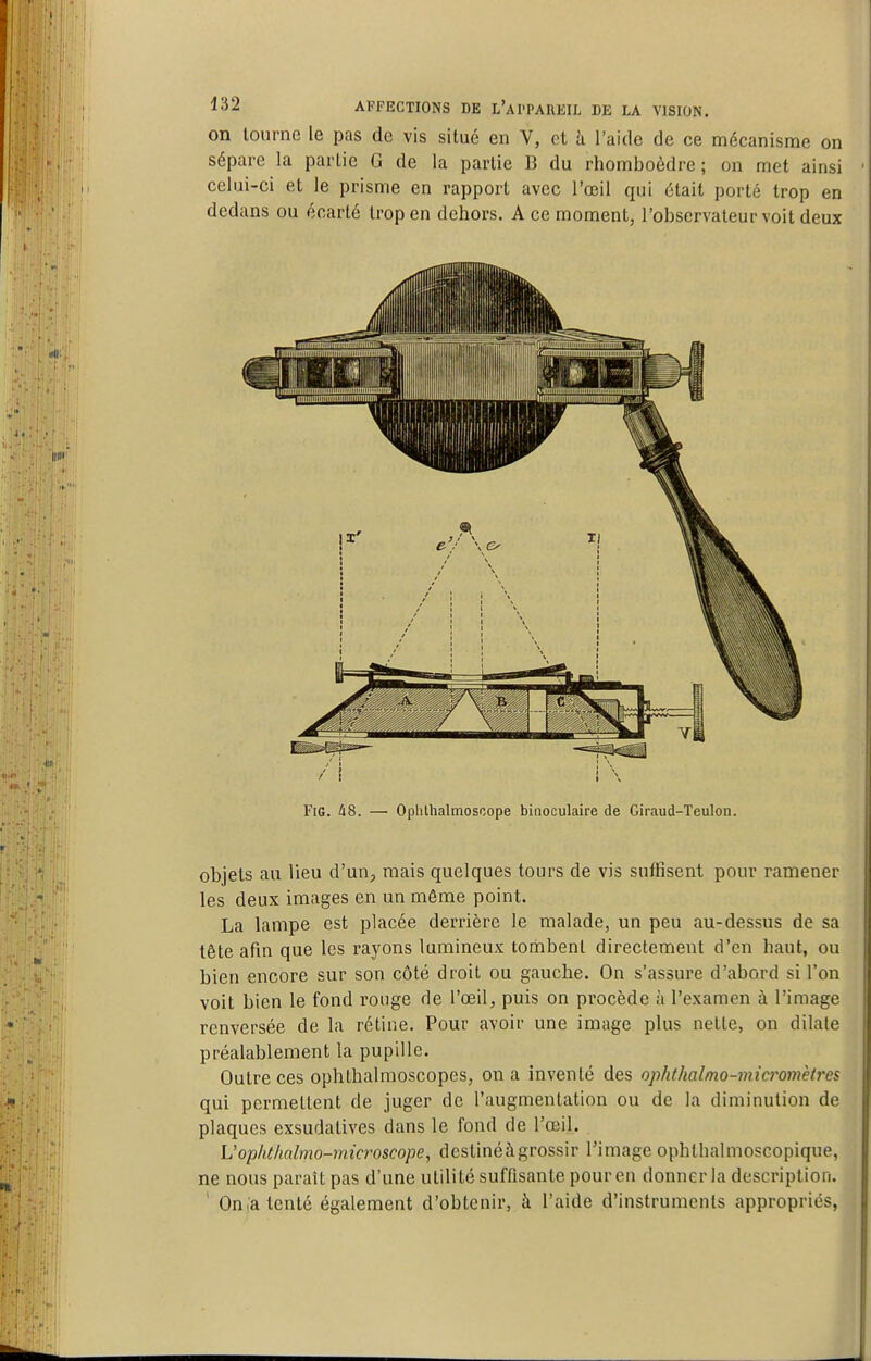 on lournc le pas de vis situé en V, et à l'aide de ce mécanisme on sépare la partie G de la partie 13 du rhomboèdre; on met ainsi celui-ci et le prisme en rapport avec l'œil qui était porté trop en dedans ou écarté trop en dehors. A ce moment, l'observateur voit deux FiG. A8. — Ophlhalmoscope binoculaire de Giraud-Teulon. objets au lieu d'un, mais quelques tours de vis suffisent pour ramener les deux images en un même point. La lampe est placée derrière le malade, un peu au-dessus de sa tête afin que les rayons lumineux tombent directement d'en haut, ou bien encore sur son côté droit ou gauche. On s'assure d'abord si l'on voit bien le fond rouge de l'œil, puis on procède à l'examen à l'image renversée de la rétine. Pour avoir une image plus nette, on dilate préalablement la pupille. Outre ces ophthalmoscopes, on a inventé des oplithalmo-micromètres qui permettent de juger de l'augmentation ou de la diminution de plaques exsudatives dans le fond de l'œil. L'opht/mlmo-microscope, destinéàgrossir l'image ophthalmoscopique, ne nous paraît pas d'une utilité suffisante pour en donner la description. ' On l'a tenté également d'obtenir, à l'aide d'instruments appropriés,