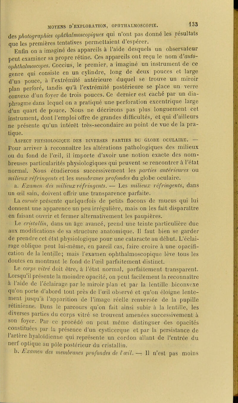 des photographies ophthalmoscopiques qui n'ont pas donné les résultats que les premières tentatives permettaient d'espérer. Enfin on a imaginé des appareils à l'aide desquels un observateur peut examiner sa propre rétine. Ces appareils ont reçu le nom à'auto- ophthalmoscopes. Coccius, le premier, a imaginé un instrument de ce <^enre qui consiste en un cylindre, long de deux pouces et large d'un pouce, à l'extrémité antérieure duquel se trouve un miroir plan perforé, tandis qu'à Textrémité postérieure se place un verre convexe d'un foyer de trois pouces. Ce dernier est caché par un dia- phragme dans lequel on a pratiqué une perforation excentrique large d'un quart de pouce. Nous ne décrirons pas plus longuement cet instrument, dont l'emploi olfre de grandes difficultés, et qui d'ailleurs ne présente qu'un intérêt très-secondaire au point de vue de la pra- tique. Aspect physiologique des diverses parties du globe oculaire. — Pour arriver à reconnaître les altérations pathologiques des milieux ou du fond de l'œil, il importe d'avoir une notion exacte des nom- breuses particularités physiologiques qui peuvent se rencontrer à l'état normal. Nous étudierons successivement les parties antérieures ou milieux réfringents et les membranes pt^ofondes du globe oculaire. a. Examen des milieux réfringents. — Les milieux réfringents, dans un œil sain, doivent offrir une transparence parfaite. La cornée présente quelquefois de petits flocons de mucus qui lui donnent une apparence un peu irrégulière, mais on les fait disparaître en faisant ouvrir et fermer alternativement les paupières. Le cristallin, dans un âge avancé, prend une teinte particulière due aux modifications de sa structure analomique. Il faut bien se garder de prendre cet état physiologique pour une cataracte au début. L'éclai- rage oblique peut lui-môme, en pareil cas, faire croire à une opacifi- cation de la lentille; mais l'examen ophthalmoscopique lève tous les doutes en montrant le fond de l'œil parfaitement distinct. Le corps vitré doit être, à l'état normal, parfaitement transparent. Lorsqu'il présente la moindre opacité, on peut facilement la reconnaître à l'aide de l'éclairage par le miroir plan et par la lentille biconvexe qu'on porte d'abord tout près de l'œil observé et qu'on éloigne lente- ment jusqu'à l'apparition de l'image réelle renversée de la pupille rétinienne. Dans le parcours qu'on fait ainsi subir à la lentille, les diverses parties du corps vitré se trouvent amenées successivement à son foyer. Par ce procédé on peut même distinguer des opacités constituées par la présence d'un cysticerque et par la persistance de l'artère hyaloïdienne qui représente un cordon allant de l'entrée du nerf optique au pôle postérieur du cristallin. b. Examen des membranes profondes de l'œil. — Il n'est pas moins