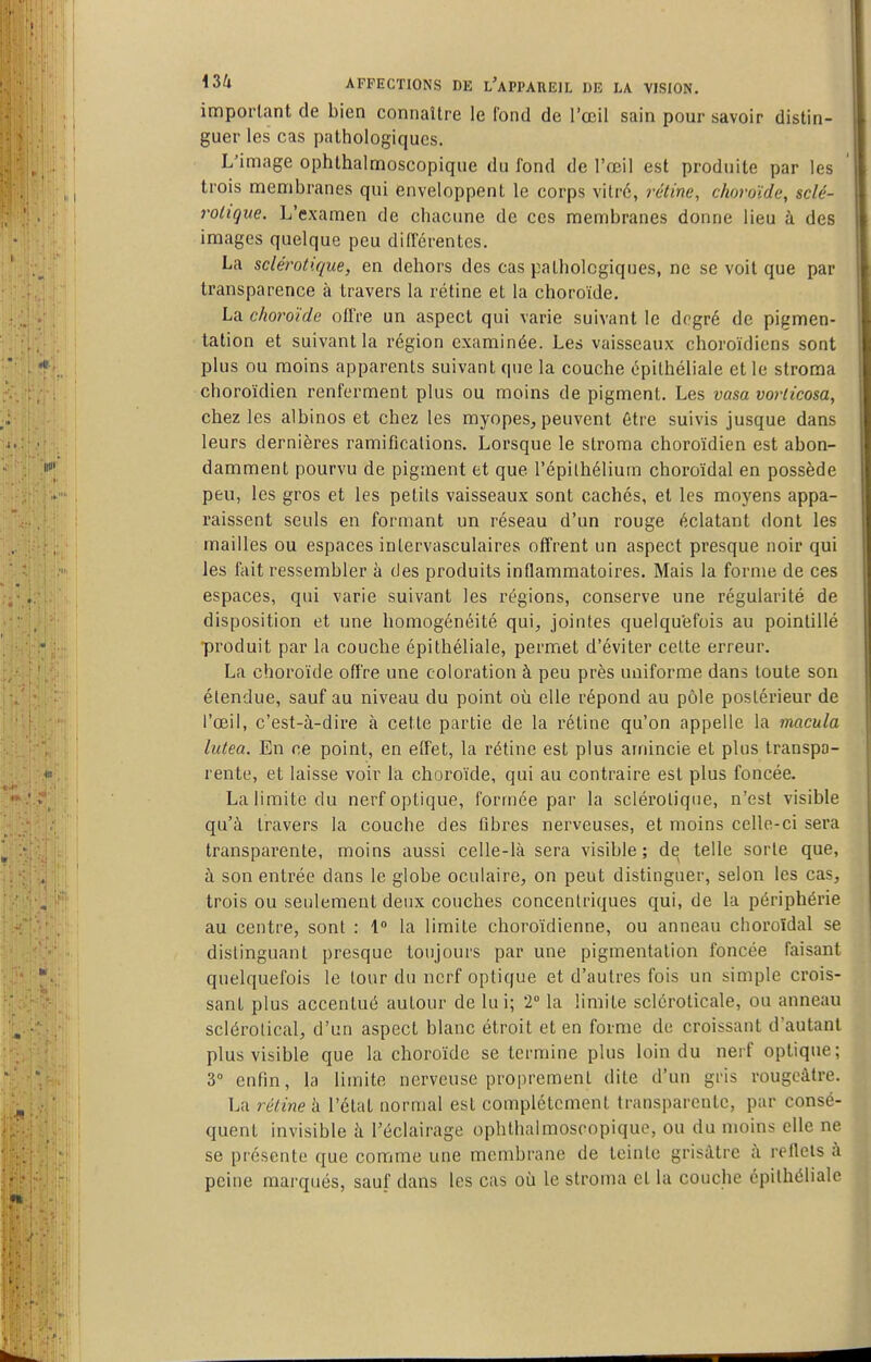 impoi-lant de bien connaître le fond de l'œil sain pour savoir distin- guer les cas pathologiques. L'image ophlhalmoscopique du fond de l'œil est produite par les trois membranes qui enveloppent le corps vitré, rétine, choroïde, sclé- rotique. L'examen de chacune de ces membranes donne lieu à des images quelque peu différentes. La sclérotique, en dehors des cas pathologiques, ne se voit que par transparence à travers la rétine et la choroïde. La choroïde offre un aspect qui varie suivant le degré de pigmen- tation et suivant la région examinée. Les vaisseaux choroïdiens sont plus ou moins apparents suivant que la couche épilhéliale et le stroma choroïdien renferment plus ou moins de pigment. Les vasa vorticosa, chez les albinos et chez les myopes, peuvent être suivis jusque dans leurs dernières ramifications. Lorsque le stroma choroïdien est abon- damment pourvu de pigment et que l'épilhélium choroïdal en possède peu, les gros et les petits vaisseaux sont cachés, et les moyens appa- raissent seuls en formant un réseau d'un rouge éclatant dont les mailles ou espaces intervasculaires offrent un aspect presque noir qui les fait ressembler à des produits inflammatoires. Mais la forme de ces espaces, qui varie suivant les régions, conserve une régularité de disposition et une homogénéité qui, jointes quelquefois au pointillé produit par la couche épithéliale, permet d'éviter celte erreur. La choroïde offre une coloration à peu près uniforme dans toute son étendue, sauf au niveau du point où elle répond au pôle postérieur de l'œil, c'est-à-dire à cette partie de la rétine qu'on appelle la macula lutea. En ce point, en effet, la rétine est plus amincie et plus transpa- rente, et laisse voir la choroïde, qui au contraire est plus foncée. La limite du nerf optique, formée par la sclérotique, n'est visible qu'à travers la couche des fibres nerveuses, et moins celle-ci sera transparente, moins aussi celle-là sera visible; de telle sorte que, à son entrée dans le globe oculaire, on peut distinguer, selon les cas, trois ou seulement deux couches concentriques qui, de la périphérie au centre, sont : 1 la limite choroïdienne, ou anneau choroïdal se distinguant presque toujours par une pigmentation foncée faisant quelquefois le tour du nerf optique et d'autres fois un simple crois- sant plus accentué autour de lui; 2° la limite scléroticale, ou anneau sclérolical, d'un aspect blanc étroit et en forme de croissant d'autant plus visible que la choroïde se termine plus loin du nerf optique; 3 enfin, la limite nerveuse proprement dite d'un gris rougcâtre. La rétine à l'état normal est complètement transparente, par consé- quent invisible à l'éclairage ophlhalmosropiquo, ou du moins elle ne se présente que comme une membrane de teinte grisâtre à rellcis à peine marqués, sauf dans les cas où le stroma et la couche épithéliale